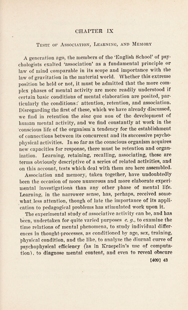 CHAPTER IX Tests: of Association, Learning, and Memory A generation ago, the members of the ‘English School’ of psy¬ chologists exalted 'association’ as a fundamental principle or law of mind comparable in its scope and importance with the law of gravitation in the material world. Whether this extreme position be held or not, it must be admitted that the more com¬ plex phases of mental activity are more readily understood if certain basic conditions of mental elaboration are posited, par¬ ticularly the conditions:* attention, retention, and association. Disregarding the first of these, which we have already discussed, we find in retention the sine qua non of the development of human mental activity, and we find constantly at work in the conscious life of the organism a tendency for the establishment of connections between its concurrent and its successive psycho¬ physical activities. In so far as the conscious organism acquires new capacities for response, there must be retention and organ¬ ization. Learning, retaining, recalling, associating, these are terms obviously descriptive of a series of related activities, and on this account, tests which deal with them are here assembled. Association and memory, taken together, have undoubtedly been the occasion of more numerous and more elaborate experi¬ mental investigations than any other phase of mental life. Learning, in the narrower sense, has, perhaps, received some¬ what, less attention, though of late the importance of its appli¬ cation to pedagogical problems has stimulated work upon it. The experimental study of associative activity can be, and has been, undertaken for quite varied purposes e. g., to examine the time relations of mental phenomena, to study individual differ¬ ences in thought-processes, as conditioned by age, sex, training, physical condition, and the like, to analyze the diurnal curve of psychophysical efficiency (as in Kraepelin’s use of computa¬ tion), to diagnose mental content, and even to reveal obscure