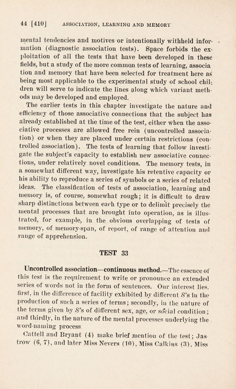 mental tendencies and motives or intentionally withheld infor¬ mation (diagnostic association tests). Space forbids the ex¬ ploitation of all the tests that have been developed in these fields, but a study of the more common tests of learning, associa tion and memory that have been selected for treatment here as being most applicable to the experimental study of school chil¬ dren will serve to indicate the lines along which variant meth¬ ods may be developed and employed. The earlier tests in this chapter investigate the nature and efficiency of those associative connections that the subject has already established at the time of the test, either v^hen the asso¬ ciative processes are allowed free rein (uncontrolled associa¬ tion) or when they are placed under certain restrictions (con¬ trolled association). The tests of learning that follow investi¬ gate the subject's capacity to establish new associative connec¬ tions, under relatively novel conditions. The memory tests, in a somewhat different way, investigate his retentive capacity or his ability to reproduce a series of symbols or a series of related ideas. The classification of tests of association, learning and memory is, of course, somewhat rough; it is difficult to draw sharp distinctions between each type or to delimit precisely the mental processes that are brought into operation, as is illus¬ trated, for example, in the obvious overlapping of tests of memory, of memory-span, of report, of range of attention and range of apprehension. TEST 33 Uncontrolled association—continuous method.—The essence of this test is the requirement to write or pronounce an extended series of words not in the form of sentences. Our interest lies, first, in the difference of facility exhibited by.different S’a in the production of such a series of terms; secondty, in the nature of the terms given by S’s of different sex, age, or social condition; and thirdly, in the nature of the mental processes underlying the word-naming process Cattell and Bryant (4) make brief mention of the test; Jas trow (6, 7), and later Miss Nevers (10), Miss Calkins (3) , Miss