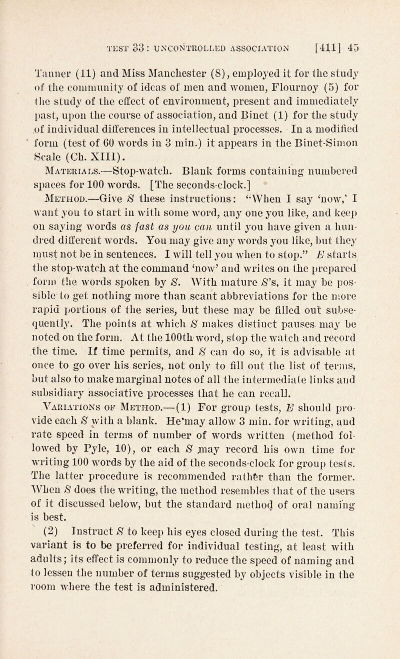 Tanner (11) and Miss Manchester (8), employed it for the study of the community of ideas of men and women, Flournoy (5) for the study of the effect of environment, present and immediately past, upon the course of association, and Binet (1) for the study of individual differences in intellectual processes. In a modified form (test of 60 words in 3 min.) it appears in the Binet-Simon Scale (Oh. XIII). Materials.—-Stop-watch. Blank forms containing numbered spaces for 100 words. [The seconds-elock.] Method.—Give $ these instructions : “When I say ‘now,’ I want you to start in with some word, any one you like, and keep on saying words as fast as you can until you have given a hun¬ dred different words. You may give any words you like, but they must not be in sentences. I will tell you when to stop.” E starts the stop-watch at the command ‘now’ and writes on the prepared form the words spoken by 8. With mature 8% it may be pos¬ sible to get nothing more than scant abbreviations for the more rapid portions of the series, but these may be filled out subse¬ quently. The points at which 8 makes distinct pauses may be noted on the form. At the 100th word, stop the watch and record the time. If time permits, and 8 can do so, it is advisable at once to go over his series, not only to fill out the list of terms, but also to make marginal notes of all the intermediate links and subsidiary associative processes that he can recall. Variations of Method.— (1) For group tests, E should pro¬ vide each 8 with a blank. He'may allow 3 min. for writing, and rate speed in terms of number of words written (method fol¬ lowed by Pyle, 10), or each 8 may record his own time for writing 100 words by the aid of the seconds-clock for group tests. The latter procedure is recommended rather than the former. When 8 does the writing, the method resembles that of the users of it discussed below, but the standard method of oral naming is best. (2) Instruct 8 to keep his eyes closed during the test. This variant is to be preferred for individual testing, at least with adults; its effect is commonly to reduce the speed of naming and to lessen the number of terms suggested by objects visible in the room where the test is administered.