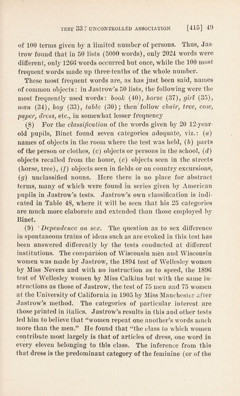 of 100 terms given by a limited number of persons. Thus, Jas¬ trow found that in 50 lists (5000 words), only 2024 words were different, only 1266 words occurred but once, while the 100 most frequent words made lip three-tenths of the whole number. These most frequent words are, as has just been said, names of common objects: in Jastrow’s 50 lists, the following were the most frequently used words: book (40), horse (37), girl (35), man (34), bog (33), table (30); then7 follow chair, tree, cow, paper, dress, etc., in somewhat lesser frequency (8) For the classification of the words given by 20 12-year- old pupils, Binet found seven categories adequate, viz.: (a) names of objects in the room where the test was held, (b) parts of the person or clothes, (c) objects or persons in the school, (d) objects recalled from the home, (e) objects seen in the streets (horse, tree), (f) objects seen in fields or on country excursions, (g) unclassified nouns. Here there is no place for abstract terms, many of which were found in series given by American pupils in Jastrow’s tests. Jastrow’s own classification is indi¬ cated in Table 48, where it will be seen that his 25 categories are much more elaborate and extended than those employed by Binet. (9) * Dependence on sex. The question as to sex difference in spontaneous trains of ideas such as are evoked in this test has been answered differently by the tests conducted at different institutions. The comparison of Wisconsin men and Wisconsin women was made by Jastrow, the 1894 test of Wellesley women by Miss Nevers and with no instruction as to speed, the 1896 test of Wellesley women by Miss Calkins but with the same in¬ structions as those of Jastrow, the test of 75 men and 75 women at the University of California in 1905 by Miss Manchester after Jastrow’s method. The categories of particular interest are those printed in italics. Jastrow’s results in this and other tests led him to believe that “women repeat one another’s words much more than the men.” He found that “the class to which women contribute most largely is that of articles of dress, one word in every eleven belonging to this class. The inference from this that dress is the predominant category of the feminine (or of the