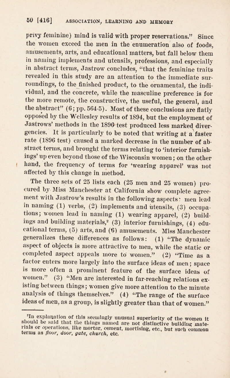 privy feminine) mind is valid with proper reservations.” Since the women exceed the men in the enumeration also of foods, amusements, arts, and educational matters, but fall below them in naming implements and utensils, professions, and especially in abstract terms, Jastrow concludes, “that the feminine traits revealed in this study are an attention to the immediate sur¬ roundings, to the finished product, to the ornamental, the indi¬ vidual, and the concrete, while the masculine preference is for the more remote, the constructive, the useful, the general, and the abstract” (6; pp. 564-5). Most of these conclusions are flatly opposed by the Wellesley results of 1894, but the employment of Jastrows’ methods in the 1896 test produced less marked diver¬ gencies. It is particularly to be noted that writing at a faster rate (1896 test) caused a marked decrease in the number of ab¬ stract terms, and brought the terms relating to ‘interior furnish- ings’ up even beyond those of the Wisconsin women; on the other hand, the frequency of terms for ‘wearing appareP was not affected by this change in method. The three sets of 25 lists each (25 men and 25 women) pro¬ cured by Miss Manchester at California show complete agree¬ ment with Jastrow’s results in the following aspects: men lead in naming (1) verbs, (2) implements and utensils, (3) occupa¬ tions; women lead in naming (1) wearing apparel, (2) build¬ ings and building materials,2 (3) interior furnishings, (4) edu¬ cational terms, (5) arts, and (6) amusements. Miss Manchester generalizes these differences as follows: (1) ‘'The dynamic aspect of objects is more attractive to men, while the static or completed aspect appeals more to women.” (2) “Time as a factor enters more largely into the surface ideas of men; space is more often a prominent feature of the surface ideas of women.” (3) “Men are interested in far-reaching relations ex¬ isting between things; women give more attention to the minute analysis of things themselves.” (4) “The range of the surface ideas of men, as a group, is slightly greater than that of women.” 2In explanation of this seemingly unusual superiority of the women it should be said that the things named are not distinctive building mate- lials or operations, like mortar, cement, mortising, etc., but such common terms as floor, door, gate, church, etc.
