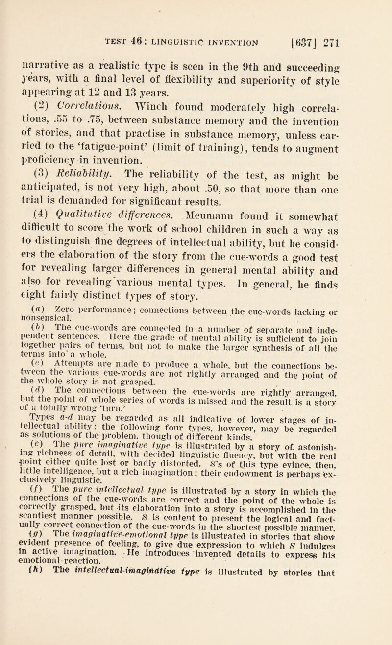 narrative as a realistic type is seen in the 9th and succeeding years, with a final level of flexibility and superiority of style appearing at 12 and 13 years. (2) Correlations. IVinch found moderately high correla¬ tions, .55 to .(5, between substance memory and the invention of stories, and that practise in substance memory, unless car¬ ried to the ‘fatigue-point’ (limit of training), tends to augment proficiency in invention. (3) Reliability. The reliability of the test, as might be anticipated, is not very high, about .50, so that more than one trial is demanded for significant results. (4) Qualitative differences. Meumann found it somewhat difficult to score the work of school children in such a way as to distinguish fine degrees of intellectual ability, but he consid¬ ers the elaboration of the story from the cue-words a good test for revealing larger differences in general mental ability and also for revealing various mental types. In general, he finds eight fairly distinct types of story. (a) Zero performance; connections between the cue-words lacking or nonsensical. (b) The cue-words are connected in a number of separate and inde¬ pendent sentences. Here the grade of mental ability is sufficient to join together pairs of terms, but not to make the larger synthesis of all the terms into’ a whole. (e) Attempts are made to produce a whole, but the connections be¬ tween the various cue-words are not rightly arranged and the point of the whole story is not grasped. (d) The connections between the cue-words are rightly' arranged, but the point of whole series of words is missed and the result is a storv of a totally wrong ‘turn.’ ’ Types a-d may be regarded as all indicative of lower stages of in¬ tellectual ability: the following four types, however, may be regarded as solutions of the problem, though of different kinds. (e) The pure Imaginative type is illustrated by a story of. astonish¬ ing richness of detail, with decided linguistic fluency, but with the real point either Quite lost or badly distorted. $’s of this type evince, then, little intelligence, but a rich imagination; their endowment is perhaps Ex¬ clusively linguistic. (f) The pure intellectual type is illustrated by a story in which the connections of the cue-words are correct and the point of the whole is couectly grasped, but its elaboration into a story is accomplished in the scantiest manner possible. 8 is content to present the logical and fact¬ ually coi i ect connection of the cue-words in the shortest possible manner. (,<7) The imaginative-emotional type is illustrated in stories that show evident presence of feeling, to give due expression to which 8 Indulges In acthe imagination. He introduces invented details to express his emotional reaction. (h) The intellectuul-imagiMUve type is illustrated by stories that