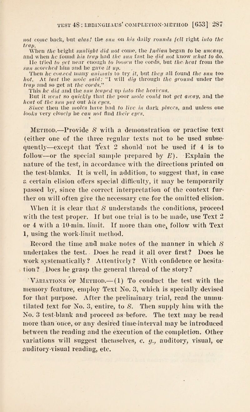 not conic back, but alas! the sun on his daily rounds fell right into the troi). When the bright sunlight did not come, the Indian began to be uneasy, and when he found his trap had the sun fast lie did not know what to do. lie tried to get near enough to loosen the cords, but the heat from the sun scorched him and he gave it up. Then he coaxed many animals to try it, but they all found the sun too hot. At last the mole said: “I will dig through the ground under the trap and so get at the cords. This he did and the sun leaped up into the heavens. But it went so quickly that the poor mole could not get away, and the heat of the sun put out his eyes. Since then the moles have had to live in dark places, and unless one looks very closely he can not find their eyes. * Method.—Provide >8 with a demonstration or practise text (either one of the three regular texts not to be used subse- quently—except that Text 2 should not be used if 4 is to follow—or the special sample prepared by E). Explain the nature of the test, in accordance with the directions printed on the test-blanks. It is well, in addition, to suggest that, in case a certain elision offers special difficulty, it may be temporarily passed by, since the correct interpretation of the context fur* ther on will often give the necessary cue for the omitted elision. When it is clear that S understands the conditions, proceed with the test proper. If but one trial is to be made, use Text 2 or 4 with a 10-min. limit. If more than one1 follow with Text 1, using the work-limit method. Record the time and make notes of the manner in which >8 undertakes the test., Does he read it all over first? Does he work systematically? Attentively? With confidence or hesita¬ tion? . Does he grasp the general thread of the story? ‘Variations of Method.— (1) To conduct the test with the memory feature, employ Text No. 3, which is specially devised for that purpose. After the preliminary trial, read the unmu¬ tilated text for No. 3, ^entire, to S. Then supply him with the No. 3 test-blank and proceed as before. The text may be read more than once, or any desired time-interval may be introduced between the reading and the execution of the completion. Other variations will suggest themselves, e. <j., auditory, visual, or auditory-visual reading, etc.