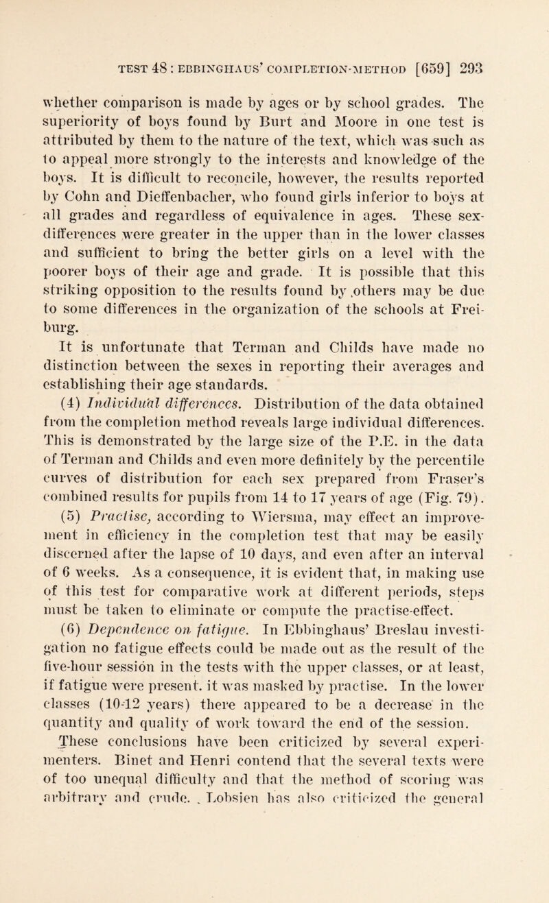 whether comparison is made by ages or by school grades. The superiority of boys found by Burt and Moore in one test is attributed by them to the nature of the text, which was such as lo appeal more strongly to the interests and knowledge of the boys. It is difficult to reconcile, however, the results reported by Cohn and Dieffenbacher, who found girls inferior to boys at all grades and regardless of equivalence in ages. These sex- differences were greater in the upper than in the lower classes and sufficient to bring the better girls on a level with the poorer boys of their age and grade. It is possible that this striking opposition to the results found by .others may be due to some differences in the organization of the schools at Frei¬ burg. It is unfortunate that Terman and Childs have made no distinction between the sexes in reporting their averages and establishing their age standards. (4) Individual differences. Distribution of the data obtained from the completion method reveals large individual differences. This is demonstrated by the large size of the P.E. in the data of Terman and Childs and even more definitely by the percentile * curves of distribution for each sex prepared from Fraser’s combined results for pupils from 14 to 17 years of age (Fig. 79). (5) Practise, according to Wiersma, may effect an improve¬ ment in efficiency in the completion test that may be easily discerned after the lapse of 10 days, and even after an interval of 6 weeks. As a consequence, it is evident that, in making use of this test for comparative work at different periods, steps must be taken to eliminate or compute the practise-effect. (6) Dependence on fatigue. In Ebbinghaus’ Breslau investi¬ gation no fatigue effects could be made out as the result of the five-hour session in the tests with the upper classes, or at least, if fatigue were present, it was masked by practise. In the lower classes (10-12 years) there appeared to be a decrease in the quantity and quality of work toward the end of the session. These conclusions have been criticized by several experi¬ menters. Binet and Henri contend that the several texts were of too unequal difficulty and that the method of scoring was arbitrary and crude. . Lobsien has also criticized the general