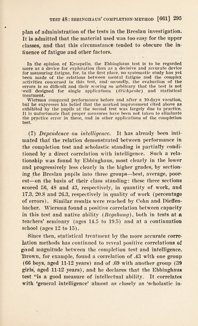 plan of administration of the tests in the Breslau investigation. It is admitted that the material used was too easy for the upper classes, and that this circumstance tended to obscure the in¬ fluence of fatigue and other factors. ♦ In the opinion of Kraepelin, the Ebbinghaus test is to be regarded more as a device for exploration than as a decisive and accurate device for measuring fatigue, for, in the first place, no systematic study has yet been made of the relations between mental fatigue and the complex activities concerned in this test, and* secondly, the evaluation of the errors is so difficult and their scoring so arbitrary that the test is not -'well designed for single applications (Stiehprobe) and statistical treatment. Wiersma compared performance before and after a 10-days vacation, but he expresses his belief that the marked improvement cited above as exhibited by the pupils at the second test was largely due to practice. It is unfortunate that proper measures have been not taken to eliminate the practice error in these, and in other applications of the completion test. (7) Dependence on intelligence. It has already been inti¬ mated that the relation demonstrated between performance in the completion test and scholastic standing is partially condi¬ tioned by a direct correlation with intelligence. Such a rela¬ tionship was found by Ebbinghaus, most clearly in the lower and progressively less clearly in the higher grades, by section¬ ing the Breslau pupils into three groups—best, average, poor* est—on the basis of their class standing: these three sections scored 56, 48 and 43, respectively, in quantity of work, and 17.3, 20.8 and 26.3, respectively in quality of work (percentage of errors) . Similar results were reached by Cohn and Dieffen- bacher. Wiersma found a positive correlation between capacity in this test and native ability (Bcgabung), both in tests at a teachers’ seminary (ages 14.5 to 19.5) and at a continuation school (ages 12 to 15). Since then, statistical treatment bv the more accurate corre- lation methods has continued to reveal positive correlations of good magnitude between the completion test and intelligence. “Brown, for example, found a correlation of .43 with one group (66 boys, aged 11-12 years) and of .69 with another group (39 girls, aged 11-12 years), and he declares that the Ebbinghaus test.“is a good measure of intellectual ability. It correlates with ‘general intelligence’ almost as closely as ‘scholastic in-