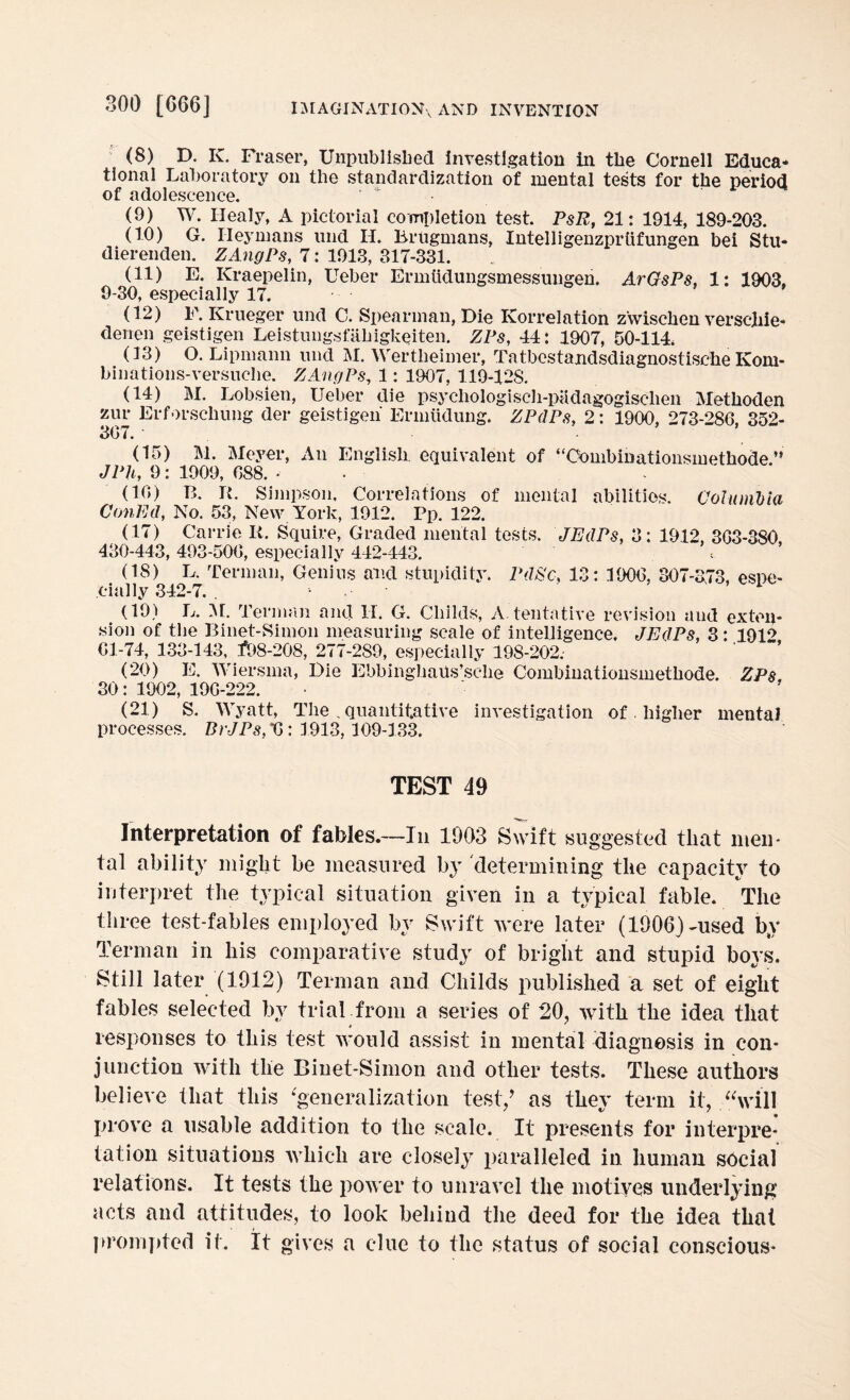 (8) D. IC. Fraser, Unpublished investigation in the Cornell Educa¬ tional Laboratory on the standardization of mental tests for the period of adolescence. * (9) W. Iiealy, A pictorial completion test. PsR, 21: 1914, 189*203. (10) G. Ileymans und II. Brugmans, Intelligenzpriifungen bei Stu- dierenden. ZAngPs, 7: 1913, 317-331. (11) E. Kraepelin, Ueber Ermtidungsmessungen. ArGsPs, 1: 1903, 9-30, especially 17. (12) F. Krueger und C. Spearman, Die Korrelation zwischen verscliie- derren geistigen Leistungsfahigkeiten. ZPs, 44: 1907, 50-114 (13) O. Lipnmnn und M. Wertheimer, Tatbestandsdiagnostische Ivom- binations-versuche. ZAngPs, 1: 1907, 119-128. (14) M. Lobsien, Ueber die psycliologiscli-padagogisclien Methoden zur Erforschung der geistigen Ermtidung. ZPdPs, 2: 1900, 273-286, 352- 307. ■ (15) 3V1. Meyer, An English, equivalent of “Combinationsmethode.” JPh, 9: 1909, 088. - (10) B. R. Simpson, Correlations of mental abilities. Columbia ConEcl, No. 53, New York, 1912. Pp. 122. (17) Carrie R. Squire, Graded mental tests. JEdPs, 3: 1912, 3G3-380, 430-443, 493-500, especially 442-443. * (18) L. Terman, Genius and stupidity. PdSc, 13: 1900, 307-373, espe¬ cially 342-7. . - 1 (19) L. M. Terman and II. G. Childs, A. tentative revision and exten¬ sion of the Binet-Simon measuring scale of intelligence. JEdPs, 3: 1912 01-74, 133-143, *>8-208, 277-289, especially 198-202.- (20) E. Wiersma, Die Ebbinghaus’sclie Combinationsmethode. ZPs. 30: 1902, 190-222. (21) S. Wyatt, The „ quantitative investigation of higher mental processes. BrJPs,^: 1913,109-133. TEST 49 Interpretation of fables.—In 1903 Swift suggested that men¬ tal ability might be measured by determining the capacity to interpret the typical situation given in a typical fable. The three test-fables employed by Swift were later (1906)-used by Terman in his comparative study of bright and stupid boys. Still later (1912) Terman and Childs published a set of eight fables selected by trial from a series of 20, with the idea that responses to this test would assist in mental diagnosis in con¬ junction with the Binet-Simon and other tests. These authors believe that this ‘generalization test/ as they term it, “will prove a usable addition to the scale. It presents for interpre¬ tation situations which are closely paralleled in human social relations. It tests the power to unravel the motives underlying acts and attitudes, to look behind the deed for the idea that prompted if. It gives a clue to the status of social conscious-