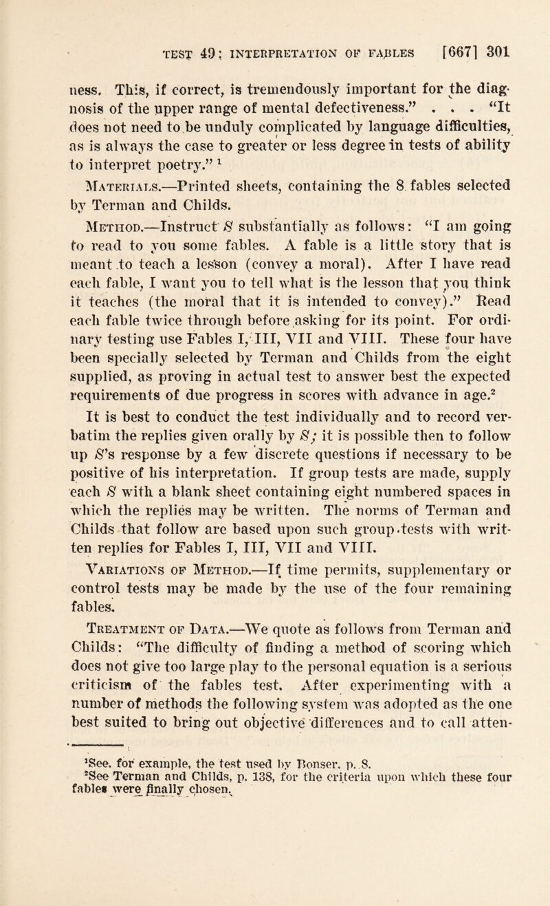 ness. This, if correct, is tremendously important for the diag¬ nosis of the upper range of mental defectiveness.” . . . “It does not need to be unduly complicated by language difficulties, as is always the case to greater or less degree in tests of ability to interpret poetry,” 1 Materials.—Printed sheets, containing the 8 fables selected by Terman and Childs. Method.—Instruct 8 substantially as follows: “I am going to read to you some fables. A fable is a little story that is meant to teach a les’son (convey a moral). After I have read each fable, I want vou to tell what is the lesson that you think it teaches (the moral that it is intended to convey).” Bead each fable twice through before asking for its point. For ordi¬ nary testing use Fables I, III, VII and VIII. These four have been specially selected by Terman and Childs from the eight supplied, as proving in actual test to answer best the expected requirements of due progress in scores with advance in age.2 It is best to conduct the test individually and to record ver¬ batim the replies given orally by 8; it is possible then to follow e up $*s response by a few discrete questions if necessary to be positive of his interpretation. If group tests are made, supply each 8 with a blank sheet containing eight numbered spaces in which the replies may be written. The norms of Terman and Childs that follow are based upon such group.tests with writ¬ ten replies for Fables I, III, VII and VIII. Variations of Method.—If time permits, supplementary or control tests may be made by the use of the four remaining fables. Treatment of Data.—We quote as follows from Terman and Childs : “The difficulty of finding a method of scoring which does not give too large play to the personal equation is a serious criticism of the fables test. After experimenting with a number of methods the following system was adopted as the one best suited to bring out objective differences and to call atten¬ dee, for example, the test used by Bonser, p. .8, dee Terman and Childs, p. 138, for the criteria upon which these four fables were finally chosem