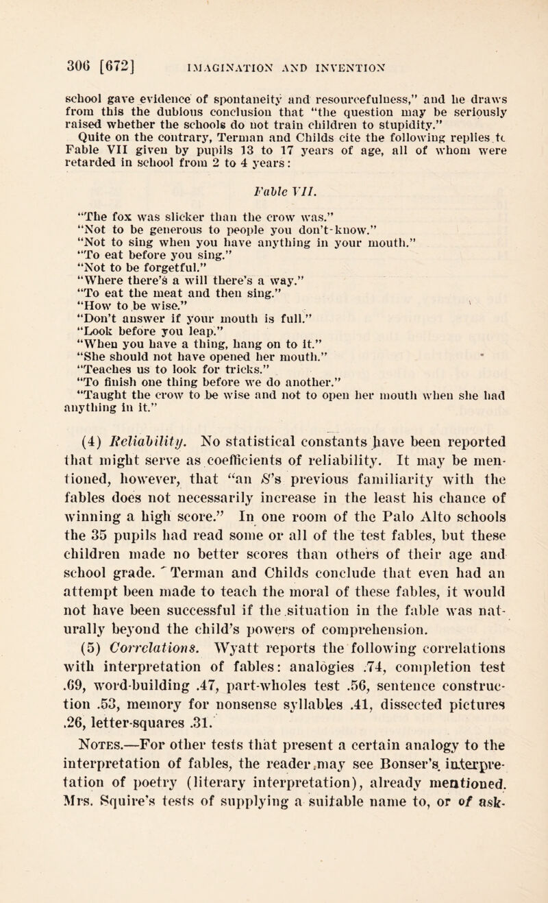 school gave evidence of spontaneity and resourcefulness,” and he draws from this the dubious conclusion that ‘‘the question may be seriously raised whether the schools do not train children to stupidity.” Quite on the contrary, Terman and Childs cite the following replies.tc Fable VII given by pupils 13 to 17 years of age, all of whom were retarded in school from 2 to 4 years: Fable VII. ‘‘The fox was slicker than the crow was.” ‘‘Not to be generous to people you don’t-know.” “Not to sing when you have anything in your mouth.” “To eat before you sing.” “Not to be forgetful.” “Where there’s a will there’s a way.” “To eat the meat and then sing.” “How to be wise.” v “Don’t answer if your mouth is full.” “Look before you leap.” “When you have a thing, hang on to it.” “She should not have opened her mouth.” “Teaches us to look for tricks.” “To finish one thing before we do another.” “Taught the crow to be wise and not to open her mouth when she had anything in it.” (4) Reliability. No statistical constants Jiave been reported that might serve as coefficients of reliability. It may be men¬ tioned, however, that “an $’s previous familiarity with the fables does not necessarily increase in the least his chance of Avinning a high score.” In one room of the Palo Alto schools the 35 pupils had read some or all of the test fables, but these children made no better scores than others of their age and school grade.  Terman and Childs conclude that even had an attempt been made to teach the moral of these fables, it would not have been successful if the situation in the fable was nat¬ urally beyond the child’s powers of comprehension. (5) Correlations. Wyatt reports the following correlations with interpretation of fables: analogies .74, completion test .69, word-building .47, part-wholes test .56, sentence construc¬ tion .53, memory for nonsense syllables .41, dissected pictures .26, letter-squares .31. Notes.—For other tests that present a certain analogy to the interpretation of fables, the reader .may see Bonser’s. interpre¬ tation of poetry (literary interpretation), already mentioned. Mrs. Squire’s tests of supplying a suitable name to, or of ask-