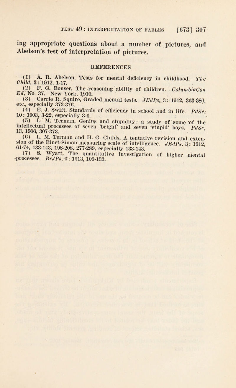 ing appropriate questions about a number of pictures, and Abelson’s test of interpretation of pictures. REFERENCES (1) A. R. Abelson, Tests for mental deficiency in childhood. The Child, 3: 1012, 1-17. (2) F. G. Bonser, The reasoning ability of children. ColumhiaCon Ed, No. 37. New York,. 1910. (3) Carrie R. Squire, Graded mental tests. JEdPs, 3: 1912, 303-080, etc., especially 373-370. (4) E. J. Swift, Standards of efficiency in school and in life. Pd8e. 10: 1903, 3-22, especially 3-6. ; (5) L. M. Terman, Genius and stupidity: a study of some‘of the intellectual processes of seven ‘bright’ and seven ‘stupid’ bovs. PdSr 13, 1906, 307-373. ‘ (6) L. M. Terman and H. G. Childs, A tentative revision and exten¬ sion of the Binet-Simon measuring scale of intelligence. JEdPs, 3-1912 61-74, 133-143, 198-208, 277-289, especially 133-143. (7) S. Wyatt, The quantitative investigation of higher mental -processes. BrJPs,(i: 3913, 109-133.