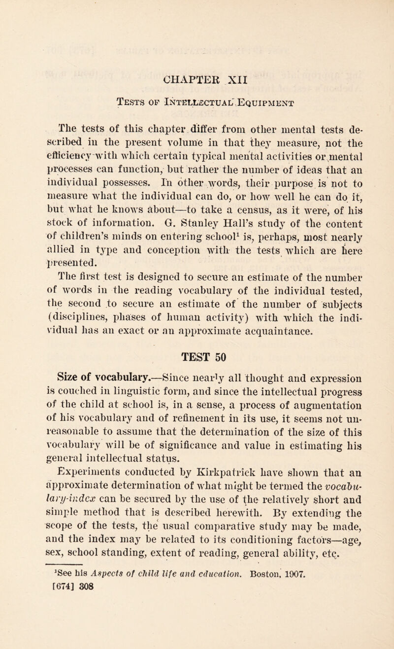 CHAPTER XII Tests of Intellectual,Equipment The tests of this chapter differ from other mental tests de¬ scribed in the present volume in that they measure, not the efficiency with which certain typical mental activities or mental processes can function, but rather the number of ideas that an individual possesses. In other words, their purpose is not to measure what the individual can do, or how well he can do it, but what he knows about—to take a census, as it were, of his stock of information. G. Stanley Hall’s study of the content of children’s minds on entering school1 is, perhaps, most nearly allied in type and conception with the tests which are here presented. The first test is designed to secure an estimate of the number of words in the reading vocabulary of the individual tested, the second to secure an estimate of the number of subjects (disciplines, phases of human activity) with which the indi¬ vidual has an exact or an approximate acquaintance. TEST 50 Size of vocabulary.—Since nearly all thought and expression is couched in linguistic form, and since the intellectual progress of the child at school is, in a sense, a process of augmentation of his vocabulary and of refinement in its use, it seems not un¬ reasonable to assume that the determination of the size of this vocabulary will be of significance and value in estimating his general intellectual status. Experiments conducted by Kirkpatrick have shown that an approximate determination of what might be termed the vocabu¬ lary-index can be secured by the use of the relatively short and simple method that is described herewith. By extending the scope of the tests, the usual comparative study' may be made, and the index may be related to its conditioning factors—age, sex, school standing, extent of reading, general ability, etQ. JSee his Aspects of child life and education. Boston, 1907.