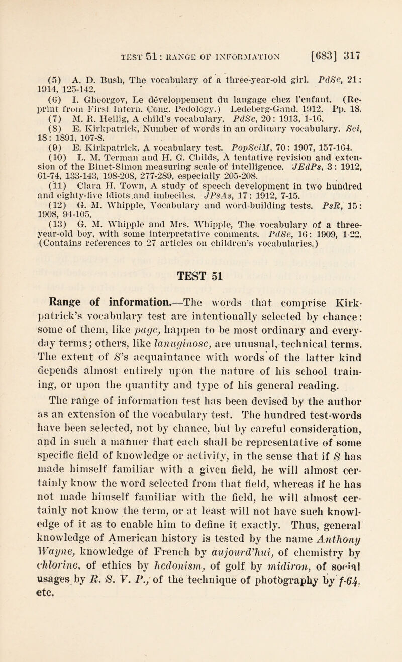 (f>) A. D. Bush, The vocabulary of a three-year-old girl. PdSe, 21: 1914, 125-142. (0) I. Gheorgov, Le developpement du langage chez l’enfant. (Re¬ print from First Intern. Cong. Pedology.) Ledeberg-Gand, 1912. Pp. 18. (7) M. R. Heilig, A child's vocabulary. PdSe, 20: 1913, 1-16. (8) E. Kirkpatrick, Number of words in an ordinary vocabulary. Set, 18: 1891, 107-8. (9) E. Kirkpatrick, A vocabulary test. PopSciM, 70: 1907, 157-164. (10) L. M. Terman and H. G. Childs, A tentative revision and exten¬ sion of the Binet-Simon measuring scale of intelligence. JEdPs, 3: 1912, 61-74, 133-143, 198-208, 277-289, especially 205-208. (11) Clara H. Town, A study of speech development in two hundred and eighty-five idiots .and imbeciles. JPsAs, 17: 1912, 7-15. (12) G. M. Whipple, Vocabulary and word-building tests. PsR, 15: 1908, 94-105. (13) G. M. Whipple and Mrs. Whipple, The vocabulary of a three- year-old boy, with some interpretative comments. PdSe, 16: 1909, 1-22. (Contains references to 27 articles on children’s vocabularies.) TEST 51 Range of information.—The words that comprise Kirk¬ patrick’s vocabulary test are intentionally selected by chance: some of them, like page, happen to be most ordinary and every¬ day terms; others, like lanuginose, are unusual, technical terms. The extent of S’s acquaintance with words of the latter kind depends almost entirely upon the nature of his school train¬ ing, or upon the quantity and type of his general reading. The range of information test has been devised by the author as an extension of the vocabulary test. The hundred test-words have been selected, not by chance, but by careful consideration, and in such a manner that each shall be representative of some specific field of knowledge or activity, in the sense that if S has made himself familiar with a given field, he will almost cer¬ tainly know the word selected from that field, whereas if he has not made himself familiar with the field, he will almost cer¬ tainly not know the term, or at least will not have such knowl¬ edge of it as to enable him to define it exactly. Thus, general knowledge of American history is tested by the name Anthony Wayne, knowledge of French by aujourd’hui, of chemistry by chlorine, of ethics by hedonism, of golf by midiron, of social usages by R. S. V. P./of the technique of photbgrapky byf-64, etc.
