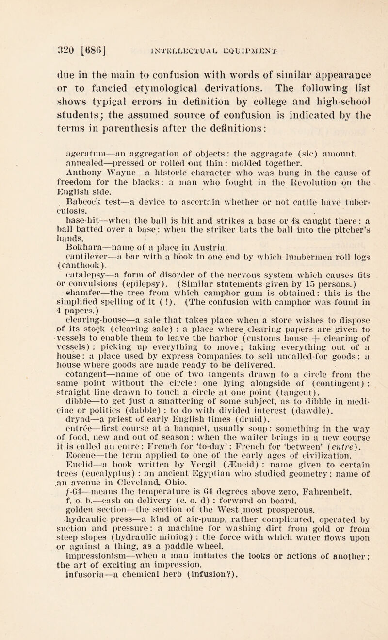 due in the main to confusion with words of similar appearance or to fancied etymological derivations. The following list shows typical errors in definition by college and liigh-school students; the assumed source of confusion is indicated by the terms in parenthesis after the definitions: ageratum—an aggregation of objects: the aggragate (sic) amount, annealed—pressed or rolled out thin: molded together. Anthony Wayne—a historic character who was hung in the cause of freedom for the blacks: a man who fought in the Revolution on the English side. Babcock test—a device to ascertain whether or not cattle have tuber¬ culosis. base-hit—when the ball is hit and strikes a base or is caught there: a ball batted over a base: when the striker bats the ball into the pitcher’s hands. Bokhara—name of a place in Austria. cantilever—a bar with a hook in one end by which lumbermen roll logs (canthook), catalepsy—a form of disorder of the nervous system which causes fits or convulsions (epilepsy). (Similar statements given by 15 persons.) chamfer-—the tree from which camphor gum is obtained: this is the simplified spelling of it ( !). (The confusion with camphor was found in 4 papers.) clearing-house—a sale that takes place when a store wishes to dispose of its stock (clearing sale) : a place where clearing papers are given to vessels to enable them to leave the harbor (customs house + clearing of vessels): picking up everything to move; taking everything out of a house: a place used by express companies to sell uncalled-for goods: a house where goods are made ready to be delivered. cotangent—name of one of two tangents drawn to a circle from the same point without the circle: one lying alongside of (contingent): straight line drawn to touch a circle at one point (tangent). dibble—to get just a smattering of some subject, as to dibble in medi¬ cine or politics (dabble) : to do with divided interest (dawdle), dryad—a priest of early English times (druid). entree—first course at a banquet, usually soup: something in the way of food, new and out of season: when the waiter brings in a new course it is called an entre: French for ‘to-day’: French for ‘between’ (entre). Eocene—the term applied to one of the early ages of civilization. Euclid—a book written by Vergil (iEneid) : name given to certain trees (eucalyptus) : an ancient Egyptian who studied geometry: name of .an avenue in Cleveland, Ohio. /-G4—means the temperature is 04 degrees above zero, Fahrenheit, f. o. b.—cash on delivery (c. o. d) : forward on board, golden section—the section of the West.most prosperous, hydraulic press—a kind of air-pump, rather complicated, operated by suction and pressure: a machine for washing dirt from gold or from steep slopes (hydraulic mining) : the force with which water flows upon or against a thing, as a paddle wheel. impressionism—when a man imitates the looks or actions of another: the art of exciting an impression, infusoria—a chemical herb (infusion?).