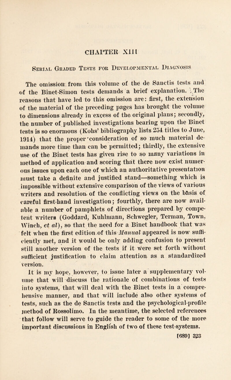 CHAPTER XII l Serial Graded Tests for Developmental Diagnosis The omission, from this volume of the de Sanctis tests and of the Binet-Simon tests demands a brief explanation. I The reasons that have led to this omission are: first, the extension of the material of the preceding pages has brought the volume to dimensions already in excess of the original plans; secondly, the number of published investigations bearing upon the Binet tests is so enormous (Kohs’ bibliography lists 254 titles to June, 1914) that the proper’consideration of so much material de¬ mands more time than can be permitted; thirdly, the extensive use of the Binet tests has given rise to so many variations in method of application and scoring that there now exist numer¬ ous issues upon each one of which an authoritative presentation must take a definite and justified stand—something which is impossible without extensive comparison of the views of various writers and resolution of the conflicting views on the basis of careful first-hand investigation; fourthly, there are now avail¬ able a number of pamphlets of directions prepared by compe¬ tent writers (Goddard, Kuhlmann, Schwegler, Terman, Town, Winch, et al), so that the need for a Binet handbook that was felt when the first edition of this Manual appeared is now suffi¬ ciently met, and it would be only adding confusion to present still another version of the tests if it were set forth without sufficient justification to claim attention, as a standardized version. It is my hope, however, to issue later a supplementary vol¬ ume that will discuss the rationale of combinations of tests into systems, that will deal with the Binet tests in a compre¬ hensive manner, and that will include also other systems of tests, such as the de Sanctis tests and the psychological-profile method of Rossolimo. In the meantime, the selected references that follow will serve to guide the reader to some of the more important discussions in English of two of these test-systems.