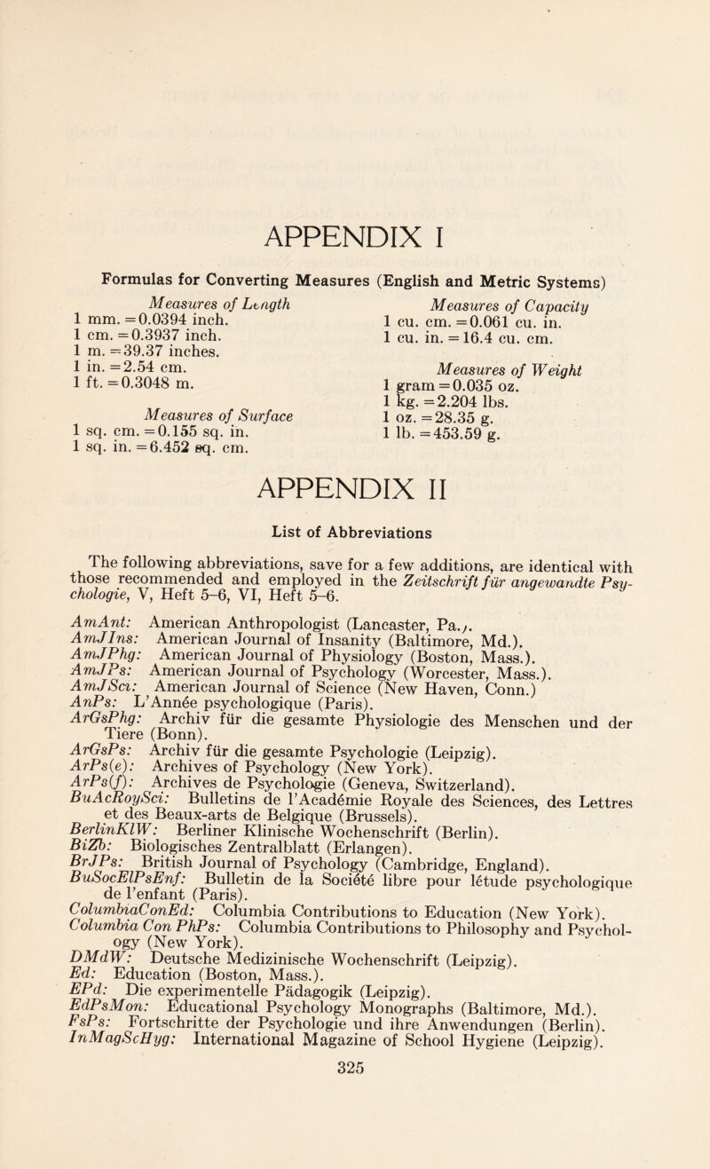 Formulas for Converting Measures Measures of Length 1 mm. =0.0394 inch. 1 cm. =0.3937 inch. 1 m. =39.37 inches. 1 in. =2.54 cm. 1 ft. =0.3048 m. Measures of Surface 1 sq. cm. =0.155 sq. in. 1 sq. in. =6.452 sq. cm. (English and Metric Systems) Measures of Capacity 1 cu. cm. =0.061 cu. in. 1 cu. in. = 16.4 cu. cm. Measures of Weight 1 gram =0.035 oz. 1 kg. =2.204 lbs. 1 oz. =28.35 g. 1 lb. =453.59 g. APPENDIX II List of Abbreviations The following abbreviations, save for a few additions, are identical with those recommended and employed in the Zeitschrift fur anqewandte Psy¬ chology, V, Heft 5-6, VI, Heft 5-6. AmAnt: American Anthropologist (Lancaster, Pa.;. AmJlns: American Journal of Insanity (Baltimore, Md.). AmJPhg: American Journal of Physiology (Boston, Mass.). AmJPs: American Journal of Psychology (Worcester, Mass.). AmJSci: American Journal of Science (New Haven, Conn.) AnPs: L’Annee psychologique (Paris). ArGsPhg: Archiv fur die gesamte Physiologie des Menschen und der Tiere (Bonn). ArGsPs: Archiv fur die gesamte Psychologie (Leipzig). ArPs(e): Archives of Psychology (New York). ArPs(f): Archives de Psychologie (Geneva, Switzerland). BuAcRoySci: Bulletins de l’Academie Royale des Sciences, des Lettres et des Beaux-arts de Belgique (Brussels). BerlinKlW: Berliner Klinische Wochenschrift (Berlin). BiZb: Biologisches Zentralblatt (Erlangen). BrJPs: British Journal of Psychology (Cambridge, England). BuSocElPsEnf: Bulletin de la Societe libre pour letude psychologique de l’enfant (Paris). ColumbiaConEd: Columbia Contributions to Education (New York). Columbia Con PhPs: Columbia Contributions to Philosophy and Psychol¬ ogy (New York). DMdW: Deutsche Medizinische Wochenschrift (Leipzig). Ed: Education (Boston, Mass.). EPd: Die experimented Padagogik (Leipzig). EdPsMon: Educational Psychology Monographs (Baltimore, Md.). FsPs: Fortschritte der Psychologie und ihre Anwendungen (Berlin). InMagScHyg: International Magazine of School Hygiene (Leipzig).