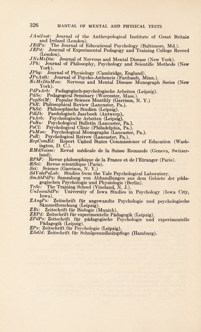 JAntlnst: Journal of the Anthropological Institute of Great Britain and Ireland (London). JEdPs: The Journal of Educational Psychology (Baltimore, Md.). JEPd: Journal of Experimental Pedagogy and Training College Record (London). JNeMeDis: Journal of Nervous and Mental Disease (New York). JPh: Journal of Philosophy, Psychology and Scientific Methods (New York). JPhg: Journal of Physiology (Cambridge, England). JPsAsth: Journal of Psycho-Asthencis (Faribault, Minn.). NeMeDisMon: Nervous and Mental Disease Monograph Series (New York). PdPsArb: Padagogisch-psychologische Arbeiten (Leipzig). PdSe: Pedagogical Seminary (Worcester, Mass.). PopSciM: Popular Science Monthly (Garrison, N. Y.) PhR: Philosophical Review (Lancaster, Pa.). PhSd: Philosophische Studien (Leipzig). PdlJb: Paedologisch Jaarboek (Antwerp). PsArb: Psychologische Arbeiten (Leipzig). PsBu: Psychological Bulletin (Lancaster, Pa.). PsCl: Psychological Clinic (Philadelphia, Pa.). PsMon: Psychological Monographs (Lancaster, Pa.). PsR: Psychological Reivew (Lancaster, Pa.). RepComEd: Report United States Commissioner of Education (Wash¬ ington, D. C.). RMdSuisse: Revu4 m6dicale de la Suisse Romande (Geneva, Switzer¬ land). RPhF: Revue philosophique de la France et de PEtranger (Paris). RSci: Revue scientifique (Paris). Sci: Science (Garrison, N. Y.) SdYalePsLab: Studies from the Yale Psychological Laboratory. SmAbPdPs: Sammlung von Abhandlungen aus dem Gebiete der pada- gogischen Psychologie und Physiologie (Berlin). TrSc: The Training School (Vineland, N. J.). UnlowaSdPs: University of Iowa Studies in Psychology (Iowa City, Iowa). ZAngPs: Zeitschrift fur angewandte Psychologie und psychologische Sammelforschung (Leipzig). ZBi: Zeitschrift fur Biologie (Munich). ZEPd: Zeitschrift fur experimentelle Padagogik (Leipzig). ZPdPs: Zeitschrift fur padagogische Psychologie und experimentelle Padagogik (Leipzig). ZPs: Zeitschrift fur Psychologie (Leipzig). ZScGd: Zeitschrift fur Schulgesundheitspflege (Hamburg).