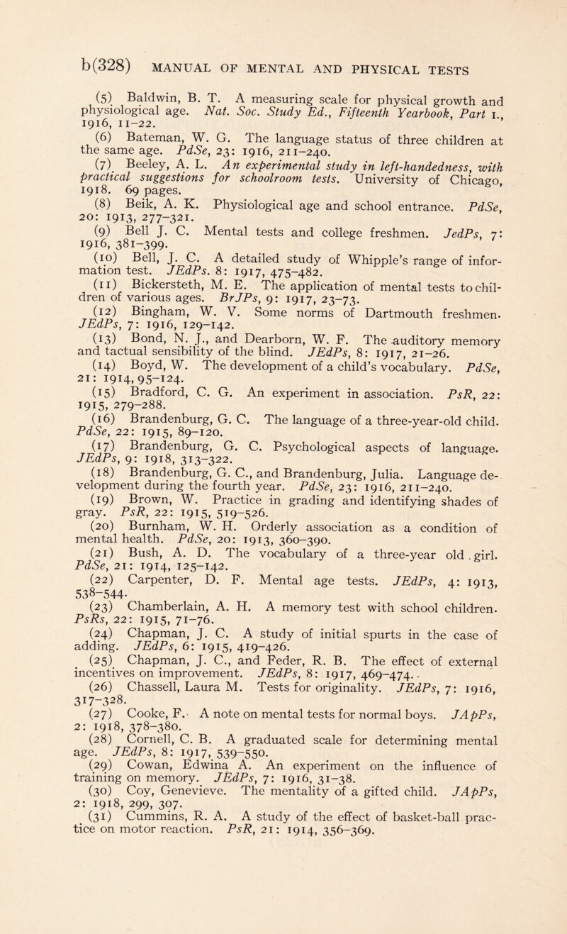 (5) Baldwin, B. T. A measuring scale for physical growth and physiological age. Nat. Soc. Study Ed., Fifteenth Yearbook, Part 1 1916, n-22. (6) Bateman, W. G. The language status of three children at the same age. PdSe, 23: 1916, 211-240. (7) . Beeley, A. L. An experimental study in left-handedness, with practical suggestions for schoolroom tests. University of Chicago, 1918. 69 pages. (8) Beik, A. K. Physiological age and school entrance. PdSe, 20: 1913, 277-321. (9) Bell J. C. Mental tests and college freshmen. JedPs, 7: 1916, 381-399. (10) Bell, J. C. A detailed study of Whipple’s range of infor¬ mation test. JEdPs. 8: 1917, 475-482. (n) Bickersteth, M. E. The application of mental tests to chil¬ dren of various ages. BrJPs, 9: 1917, 23-73. (12) Bingham, W. V. Some norms of Dartmouth freshmen. JEdPs, 7: 1916, 129-142. (13) Bond, N. J., and Dearborn, W. P. The .auditory memory and tactual sensibility of the blind. JEdPs, 8: 1917, 21-26. (14) Boyd, W. The development of a child’s vocabulary. PdSe, 21: 1914,95-124. (15) Bradford, C. G. An experiment in association. PsR, 22: 1915, 279-288. (16) Brandenburg, G. C. The language of a three-year-old child. PdSe, 22: 1915, 89-120. (17) Brandenburg, G. C. Psychological aspects of language. JEdPs, 9: 1918, 313-322. (18) Brandenburg, G. C., and Brandenburg, Julia. Language de¬ velopment during the fourth year. PdSe, 23: 1916, 211-240. (19) Brown, W. Practice in grading and identifying shades of gray. PsR, 22: 1915, 519-526. (20) Burnham, W. H. Orderly association as a condition of mental health. PdSe, 20: 1913, 360-390. (21) Bush, A. D. The vocabulary of a three-year old . girl. PdSe, 21: 1914, 125-142. (22) Carpenter, D. F. Mental age tests. JEdPs, 4: 1913, 538-544. (23) Chamberlain, A. H. A memory test with school children. PsRs, 22: 1915, 71-76. (24) Chapman, J. C. A study of initial spurts in the case of adding. JEdPs, 6: 1915, 419-426. (25) Chapman, J. C., and Feder, R. B. The effect of external incentives on improvement. JEdPs, 8: 1917, 469-474.. (26) Chassell, Laura M. Tests for originality. JEdPs,7: 1916, 317-328. (27) Cooke, F. A note on mental tests for normal boys. JApPs, 2: 1918, 378-380. (28) Cornell, C. B. A graduated scale for determining mental age. JEdPs, 8:1917, 539-550. (29) Cowan, Edwina A. An experiment on the influence of training on memory. JEdPs, 7: 1916, 31-38. (30) Coy, Genevieve. The mentality of a gifted child. JApPs, 2: 1918, 299, 307. (31) Cummins, R. A. A study of the effect of basket-ball prac¬ tice on motor reaction. PsR, 21: 1914, 356-369.