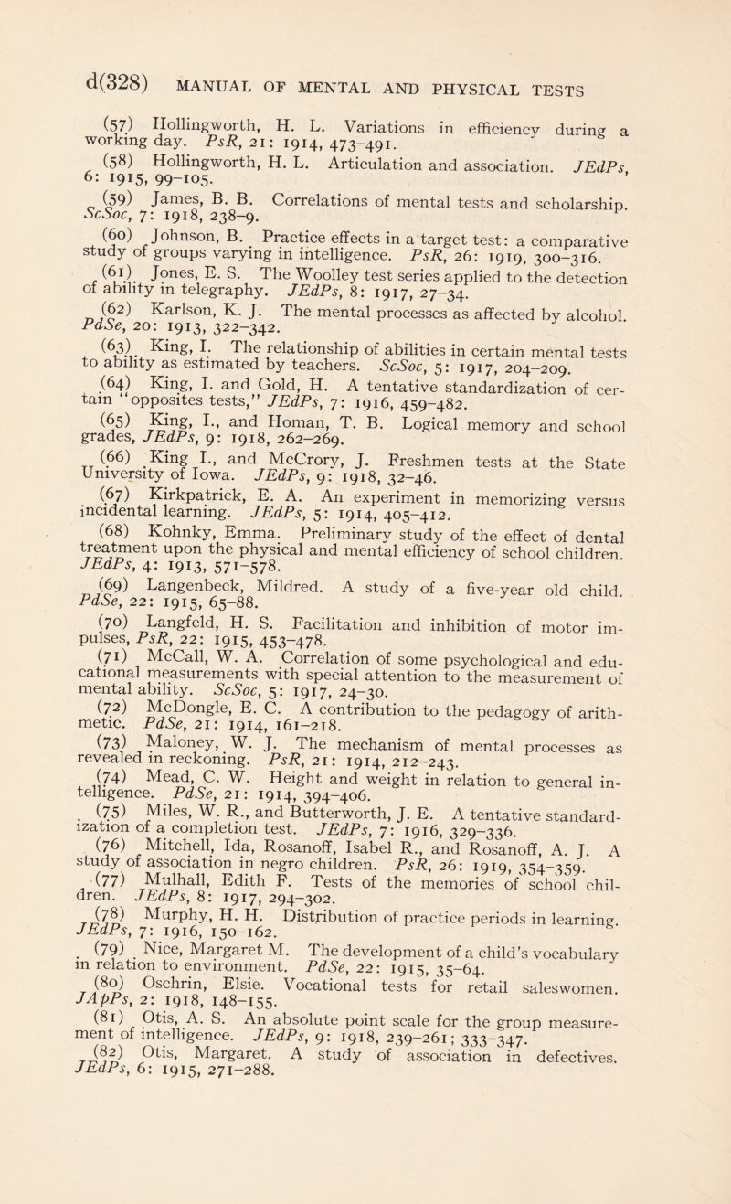 (57) Hollingworth, H. L. Variations in efficiency during a working day. PsR, 21: 1914,473-491. (58) Hollingworth, H. L. Articulation and association. JEdPs 6: 1915, 99-105. (59) James, B. B. Correlations of mental tests and scholarship ScSoc, 7: 1918, 238-9. (6°) Johnson, B. Practice effects in a target test: a comparative study ot groups varying m intelligence. PsR, 26: 1919, 300-316. , J?nes> E. S. The Woolley test series applied to the detection ot ability m telegraphy. JEdPs, 8: 1917, 27-34. (62) Karlson, K. J. The mental processes as affected by alcohol PdSe, 20: 1913, 322-342. (63) King, I. The relationship of abilities in certain mental tests to ability as estimated by teachers. ScSoc, 5: 1917, 204—209. (64) King, I. and Gold, H. A tentative standardization of cer¬ tain opposites tests,” JEdPs, 7: 1916, 459-482. (65) Ejffg, I., and Homan, T. B. Logical memory and school grades, JEdPs, 9: 1918, 262-269. (66) .King I., and McCrory, J. Freshmen tests at the State University of Iowa. JEdPs, 9: 1918,32-46. (67) Kirkpatrick, E. A. An experiment in memorizing versus incidental learning. JEdPs, 5: 1914,405-412. (68) Kohnky, Emma. Preliminary study of the effect of dental treatment upon the physical and mental efficiency of school children JEdPs, 4: 1913, 571-578. (69) Langenbeck, Mildred. A study of a five-year old child PdSe, 22: 1915, 65-88. (70) Langfeld, H. S. Facilitation and inhibition of motor im¬ pulses, PsR, 22: 1915, 453-478. (71) McCall, W. A. Correlation of some psychological and edu¬ cational measurements with special attention to the measurement of mental ability. ScSoc, 5: 1917, 24-30. (72) McDongle, E. C. A contribution to the pedagogy of arith¬ metic. PdSe, 21: 1914, 161-218. (73) Maloney, W. J. The mechanism of mental processes as revealed m reckoning. PsR, 21: 1914, 212-243. (74) Mead, C. W. Height and weight in relation to general in¬ telligence. PdSe, 21: 1914,394-406. . (75) Miles, W. R., and Butterworth, J. E. A tentative standard¬ ization of a completion test. JEdPs, 7: 1916, 329-336. (76) Mitchell, Ida, Rosanoff, Isabel R., and Rosanoff, A. J. A study of association in negro children. PsR, 26: 1919, 354-359. (77) Mulhall, Edith F. Tests of the memories of school chil¬ dren. JEdPs, 8: 1917, 294-302. (78) Murphy, H. H. Distribution of practice periods in learning JEdPs, 7: 1916, 150-162. . (79) . Nice, Margaret M. The development of a child’s vocabulary m relation to environment. PdSe, 22: 1915, 35-64. (80) Oschrin, Elsie. Vocational tests for retail saleswomen. JApPs, 2: 1918, 148-155. (81) Otis, A. S. An absolute point scale for the group measure¬ ment of intelligence. JEdPs, 9: 1918, 239-261; 333-347. (82) Otis, Margaret. A study of association in defectives.