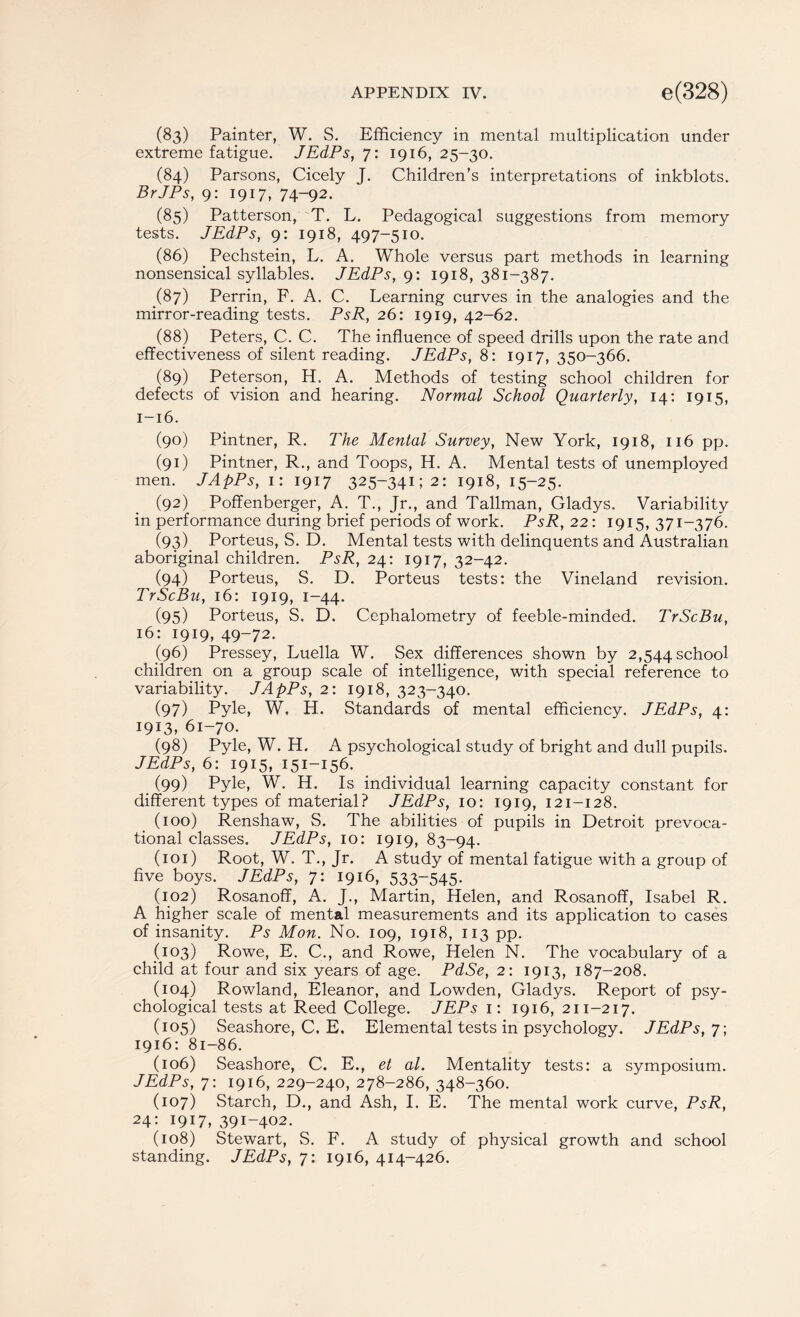 (83) Painter, W. S. Efficiency in mental multiplication under extreme fatigue. JEdPs, 7: 1916, 25-30. (84) Parsons, Cicely J. Children’s interpretations of inkblots. BrJPs, 9: 1917, 74-92. (85) Patterson, T. L. Pedagogical suggestions from memory tests. JEdPs, 9: 1918, 497-510. (86) Pechstein, L. A. Whole versus part methods in learning nonsensical syllables. JEdPs, 9: 1918, 381-387. (87) Perrin, F. A. C. Learning curves in the analogies and the mirror-reading tests. PsR, 26: 1919, 42-62. (88) Peters, C. C. The influence of speed drills upon the rate and effectiveness of silent reading. JEdPs, 8: 1917, 350-366. (89) Peterson, H. A. Methods of testing school children for defects of vision and hearing. Normal School Quarterly, 14: 1915, 1-16. (90) Pintner, R. The Mental Survey, New York, 1918, 116 pp. (91) Pintner, R., and Toops, H. A. Mental tests of unemployed men. JApPs, 1: 1917 325-34152: 1918, 15-25. (92) Poffenberger, A. T., Jr., and Tallman, Gladys. Variability in performance during brief periods of work. PsR, 22: 1915, 371-376. (93) . Porteus, S. D. Mental tests with delinquents and Australian aboriginal children. PsR, 24: 1917, 32-42. (94) Porteus, S. D. Porteus tests: the Vineland revision. TrScBu, 16: 1919, 1-44. (95) Porteus, S. D. Cephalometry of feeble-minded. TrScBu, 16: 1919, 49-72. (96) Pressey, Luella W. Sex differences shown by 2,544 school children on a group scale of intelligence, with special reference to variability. JApPs, 2: 1918, 323-340. (97) Pyle, W. H. Standards of mental efficiency. JEdPs, 4: 1913, 61-70. (98) Pyle, W. H. A psychological study of bright and dull pupils. JEdPs, 6: 1915, 151-156. (99) Pyle, W. H. Is individual learning capacity constant for different types of material? JEdPs, 10: 1919, 121-128. (100) Renshaw, S. The abilities of pupils in Detroit prevoca- tional classes. JEdPs, 10: 1919, 83-94. (101) Root, W. T., Jr. A study of mental fatigue with a group of five boys. JEdPs, 7: 1916, 533-545. (102) Rosanoff, A. J., Martin, Helen, and Rosanoff, Isabel R. A higher scale of mental measurements and its application to cases of insanity. Ps Mon. No. 109, 1918, 113 pp. (103) Rowe, E. C., and Rowe, Helen N. The vocabulary of a child at four and six years of age. PdSe, 2: 1913, 187-208. (104) Rowland, Eleanor, and Lowden, Gladys. Report of psy¬ chological tests at Reed College. JEPs 1: 1916, 211-217. (105) Seashore, C, E, Elemental tests in psychology. JEdPs, 7; 1916: 81-86. (106) Seashore, C. E., et al. Mentality tests: a symposium. JEdPs, 7: 1916, 229-240, 278-286, 348-360. (107) Starch, D., and Ash, I. E. The mental work curve, PsR, 24: I9W, 391-402. (108) Stewart, S. F. A study of physical growth and school