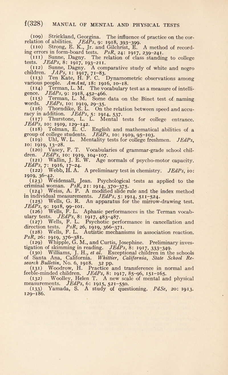 (109) Strickland, Georgina. The influence of practice on the cor¬ relation of abilities. JEdPs, 9: 1918, 393-399. (no) Strong, E. K., Jr. and Gilchrist, E. A method of record¬ ing errors in form-board tests. PsR, 24: 1917, 239-241. (in) Sunne, Dagny. The relation of class standing to college tests. JEdPs, 8: 1917, 193-211. (112) Sunne, Dagny. A comparative study of white and negro children. JAPs, 1: 1917, 71-83. (I]C3) Ten Kate, H. F. C. Dynamometric observations among various people. AmAnt, 18: 1916, 10-18. (114) Terman, L. M. The vocabulary test as a measure of intelli¬ gence. JEdPs, 9: 1918,452-466. (115) Terman, L. M. Some data on the Binet test of naming words. JEdPs, 10: 1919, 29-35. (116) Thorndike, E. L. On the relation between speed and accu¬ racy in addition. JEdPs, 5: 1914, 537. (117) Thurstone, L. L. Mental tests for college entrance. JEdPs, 10: 1919, 129-142. (118) Tolman, E. C. English and mathematical abilities of a group of college students. JEdPs, 10: 1919,95-103. (119) Uhl, W. L. Mentality tests for college freshmen. JEdPs, 10: 1919, 13-28. (120) Vasey, F. T. Vocabularies of grammar-grade school chil¬ dren. JEdPs, 10: 1919, 104-107. (121) Wallin, J. E. W. Age normals of psycho-motor capacity. JEdPs, 7: 1916, 17-24. (122) Webb, H. A. A preliminary test in chemistry. JEdPs, 10: 1919, 36-42. . (123) Weidensall, Jean. Psychological tests as applied to the criminal woman. PsR, 21: 1914, 370-375. (124) . Weiss, A. P. A modified slide rule and the index method in individual measurements. JEdPs, 5: 1914, 511-524. (125) Wells, G. R. An apparatus for the mirrow-drawing test. JEdPs, 9: 1918, 99-101. (126) Wells, F. L. Aphasic performances in the Terman vocab¬ ulary tests. JEdPs, 8: 1917, 483-487. (127) Wells, F. L. Psychotic performance in cancellation and direction tests. PsR, 26, 1919, 366-371. (128) Wells, F. L. Autistic mechanisms in association reaction. PsR, 26: 1919, 376-381. (129) Whipple, G. M., and Curtis, Josephine. Preliminary inves¬ tigation of skimming in reading. JEdPs, 8: 1917, 333-349. (130) Williams, J. H., et al. Exceptional children in the schools of Santa Ana, California. Whittier, California, State School Re¬ search Bulletin, No. 6, 1918. 32 pp. (131) Woodrow, H. Practice and transference in normal and feeble-minded children. JEdPs, 8: 1917, 85-96, 151-165. (132) Woolley, Helen T. A new scale of mental and physical measurements. JEdPs, 6: 1915, 521-550. (133) Yamada, S. A study of questioning. PdSe, 20: 1913. 129-186.