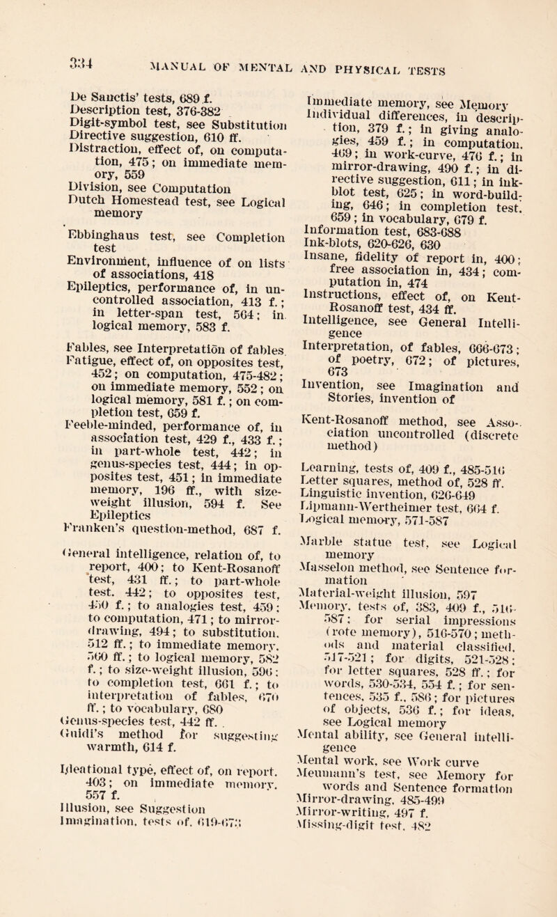 De Sanctis’ tests, 689 f. Description test, 376-382 Digit-symbol test, see Substitution Directive suggestion, 610 ft*. Distraction, effect of, on computa¬ tion, 475; on immediate mem¬ ory, 559 Division, see Computation Dutch Homestead test, see Logical memory Ebbinghaus test, see Completion test Environment, influence of on lists of associations, 418 Epileptics, performance of, in un¬ controlled association, 413 f.; in letter-span test, 564; in logical memory, 583 f. Fables, see Interpretation of fables. Fatigue, effect of, on opposites test, 452 ; on computation, 475-482; on immediate memory, 552; on logical memory, 581 f.; on com¬ pletion test, 659 f. Feeble-minded, performance of, in association test, 429 f., 433 f.; in part-whole test, 442; in genus-species test, 444; in op¬ posites test, 451; in immediate memory, 196 ff., with size- weight illusion, 594 f. See Epileptics Franken’s question-method, 687 f. General intelligence, relation of, to report, 400; to Kent-Rosanoff test, 431 ff.; to part-whole test. 442; to opposites test, 450 f.; to analogies test, 459: to computation, 471; to mirror¬ drawing, 494; to substitution. 512 ff.; to immediate memory. 560 ff.; to logical memory, 582 f.; to size-weight illusion, 596: to completion test, 661 f.; to interpretation of fables, 670 ff.; to vocabulary, CSO Genus-species test, 442 ff. . Gnidi’s method for suggesting warmth, 614 f. I,deational type, effect of, on report. 403; on immediate memory. 557 f. Illusion, see Suggestion Imagination, tests of. 619-673 Immediate memory, see Memory Individual differences, in descrip¬ tion, 379 f.; in giving analo¬ gies, 459 f.; in computation. 469; in work-curve, 476 f.; in mirror-drawing, 490 f.; in di¬ rective suggestion, 611; in ink¬ blot test, 625; in word-build¬ ing, 646; in completion test! 659; in vocabulary, 679 f. Information test, 683-688 Ink-blots, 620-626, 630 Insane, fidelity of report in, 400; free association in, 434; com¬ putation in, 474 Instructions, effect of, on Kent- Rosanoff test, 434 ff. Intelligence, see General Intelli¬ gence Interpretation, of fables, 666-673; of poetry, 672; of pictures, 673 Invention, see Imagination and Stories, invention of Kent-Rosanoff method, see Asso-. ciation uncontrolled (discrete method) Learning, tests of, 409 f., 485-516 Letter squares, method of, 528 ff. Linguistic invention, 626-649 Lipmann-Wertheimer test, 664 f. Logical memory, 571-587 Marble statue test, see Logical memory Masselon method, see Sentence for¬ mation Material-weight illusion, 597 Memory, tests of, 383, 409 f., 516- 587; for serial impressions < rote memory), 516-570; meth¬ ods and material classified. 517-521; for digits, 521-528; for letter squares, 528 ff.; for words, 530-534, 554 f.; for sen¬ tences, 535 f., 586; for pictures of objects, 536 f.; for ideas, see Logical memory Mental ability, see General intelli¬ gence Mental work, see Work curve Meuuiann’s test, see Memory for words and Sentence formation Mirror-drawing, 485-499 Mirror-writing, 497 f. Missing-digit test. 482