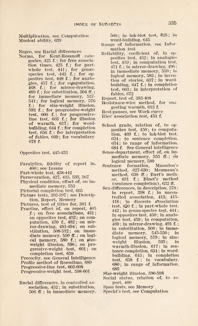 Multiplication, see..Computation Musical ability, 639 Negro, see Racial differences Norms, for Ivent-Rosanoff cate¬ gories, 425 f.; for free associa¬ tion times, 425 f.; for part- whole test, 441; for genus- species test, 443 f.; for op¬ posites test, 448 f.; for analo¬ gies, 457 f.; for computation, 408 f,; for mirror-drawing, 489 f.; for substitution, 504 ft’.; for immediate memory, 537- 541; for logical memory, 576 f.; for size-weight illusion, 593 f.; for progressive-weight test, 600 f.; for progressive¬ line test, 605 f.; for illusion of warmth, 617; for word¬ building, 644 f.; for completion test, 656 f.; for interpretation of fables, 669; for vocabulary, 678 f. Opposites test, 445-453 Paralytics, fidelity of report in, 400; see° Insane Part-whole test, 438-442 Perseveration, 427, 435, 533, 567 Physical condition, effect of, on im¬ mediate memory, 553 Pictorial completion test, 665 Picture tests, 393-397; see Descrip¬ tion, Report, Memory Pictures, test of# titles for, 381 f. Practise, effect of, on report, 405 f.; on free associations, 431; on opposites test, 452; on com¬ putation, 470 f., 482 ; -on mir¬ ror-drawing, 491-494'; on sub¬ stitution, 508-512; on imrne- ■ diate memory, 550 ff.; on logi¬ cal memory, 580 f.; on fize- weight illusion, 596; on pro¬ gressive-weight test, 601; on completion test, 659 Precocity, see General intelligence Profile method of Rossolimo, 689 Progressive-line test, 602-608 Progressive-weight test, 598-601 Racial differences, in controlled as¬ sociation, 452; in substitution, 506 ff.; in immediate memory, 566; in ink-blot test, 625; in word-building, 645 Range of information, see Infor¬ mation test Reliability, coefficient of, in op¬ posites test, 452; in analogies test, 459; in computation test, 471 f.; in mirror-drawing, 496 : in immediate memory, 559; in logical memory, 582 ; in< inven¬ tion of stories, 637; .in word¬ building, 647 f.; in completion test, 663; in interpretation of fables, 672 Report, test of, 383-408 Resistance-wire method, for sug¬ gesting warmth, 613 f. Rest-pauses, see Work curve Ries’ association test, 453 f. School grade, relation of, to op¬ posites test, 450; to computa¬ tion, 469 f.; to ink-blot test. 624; to sentence completion. 634; to range of information, 684 f. See General intelligence Sense-department, effect of, .on im¬ mediate memory, 555 ff.; on logical memory, 580 Sentence formation, Masselon’s method, 627-630; Meumann’s method, 630 ff.; Burt’s meth- or, 631 f.; Binet’s method (sentence completion), 632 ff. Sex-differences, in description. 378; in report, 398 f.; in uncon¬ trolled association, 413; 415- 418; in discrete association test, 430 f.; in part-whole test. 442 ; in genus-species test, .444 ; in opposites test, 450; in analo¬ gies test, 459; in computation, 469 ; in mirror-drawing, 491 f.; in substitution, 506; in imme¬ diate memory, 545-550; in logical memory, 579; in size- weight illusion, 595; in warmth-illusion, 617; in sen¬ tence completion, 634; in word¬ building, 645; in completion test. 658 f.: in vocabulary. 680; in range of information. 685 Size-weight illusion. 590-598 Social status, relation of, to re¬ port, 400 Span tests, see Memory . Speclit’s test, see Computation