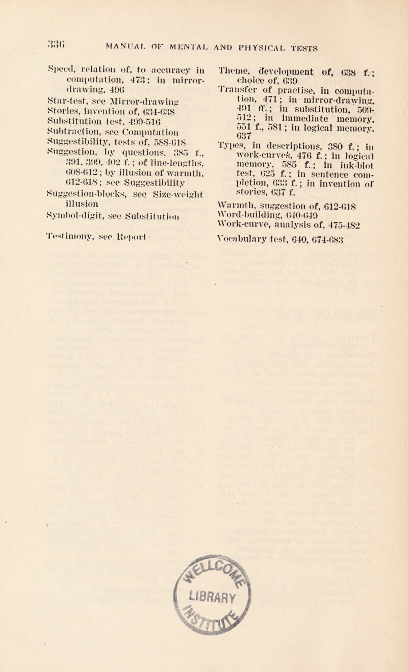 «>*><» •Sliced, relation of, to accuracy in computation, 473: in mirror- drawing, 490 Star-test, see Mirror-drawing Stories, invention of, G34-G38 Substitution test, 499-510 Subtraction, see Computation Suggestibility, tests of, 5S8-G1S Suggestion, by questions, 385 f., 391, 399, 402 f.; of line-lengths, 008-012; by illusion of warmth, 012-018; see Suggestibility Suggestion-blocks, see Size-weight illusion Symbol-digit, see Substitution Testimony, see Report Theme, development of, 038 f.; choice of, G39 Transfer of practise, in computa¬ tion, 471; in mirror-drawing, d91 ft'.; in substitution, 509- 512; in immediate memory. 551 f., 581; in logical memorv. G37 Types, in descriptions, 380 f.; in work-curved, 476 f.; in logical memory, 585 f.; in ink-blot test, 025 f.; in sentence com¬ pletion, G33 f.; in invention of stories, 037 f. Warmth, suggestion of, G12-G1S Word-building, 040-049 Work-curve, analysis of, 475-482 Vocabulary test, G40, G74-G83