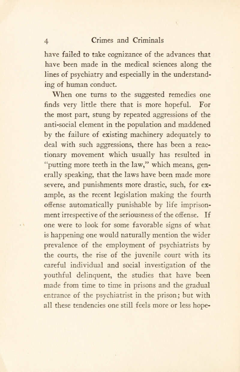 have failed to take cognizance of the advances that have been made in the medical sciences along the lines of psychiatry and especially in the understand¬ ing of human conduct. When one turns to the suggested remedies one finds very little there that is more hopeful. For the most part, stung by repeated aggressions of the anti-social element in the population and maddened by the failure of existing machinery adequately to deal with such aggressions, there has been a reac¬ tionary movement which usually has resulted in “putting more teeth in the law,” which means, gen¬ erally speaking, that the laws have been made more severe, and punishments more drastic, such, for ex¬ ample, as the recent legislation making the fourth offense automatically punishable by life imprison¬ ment irrespective of the seriousness of the offense. If one were to look for some favorable signs of what is happening one would naturally mention the wider prevalence of the employment of psychiatrists by the courts, the rise of the juvenile court with its careful individual and social investigation of the youthful delinquent, the studies that have been made from time to time in prisons and the gradual entrance of the psychiatrist in the prison; but with all these tendencies one still feels more or less hope-