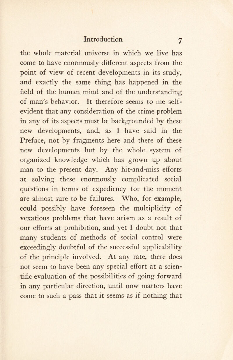 the whole material universe in which we live has come to have enormously different aspects from the point of view of recent developments in its study, and exactly the same thing has happened in the field of the human mind and of the understanding of man’s behavior. It therefore seems to me self- evident that any consideration of the crime problem in any of its aspects must be backgrounded by these new developments, and, as I have said in the Preface, not by fragments here and there of these new developments but by the whole system of organized knowledge which has grown up about man to the present day. Any hit-and-miss efforts at solving these enormously complicated social questions in terms of expediency for the moment are almost sure to be failures. Who, for example, could possibly have foreseen the multiplicity of vexatious problems that have arisen as a result of our efforts at prohibition, and yet I doubt not that many students of methods of social control were exceedingly doubtful of the successful applicability of the principle involved. At any rate, there does not seem to have been any special effort at a scien¬ tific evaluation of the possibilities of going forward in any particular direction, until now matters have come to such a pass that it seems as if nothing that