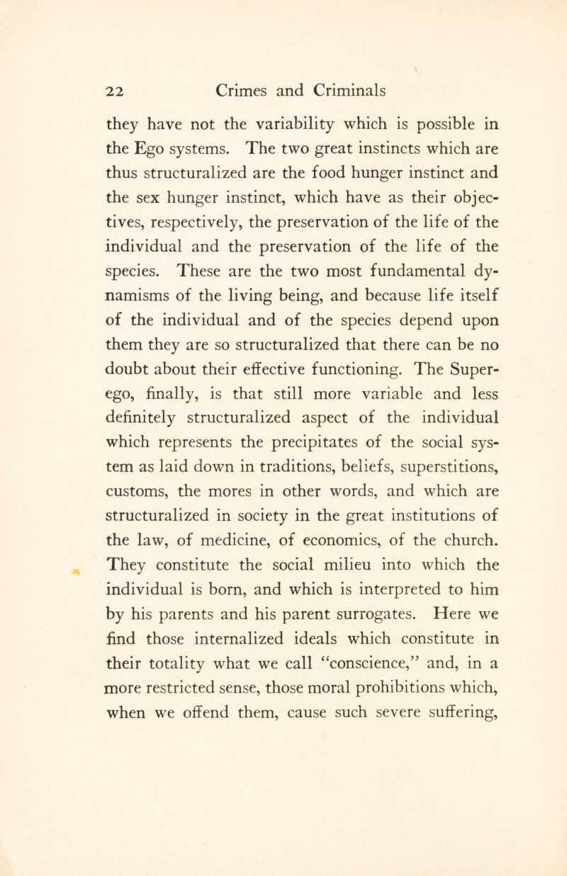 they have not the variability which is possible in the Ego systems. The two great instincts which are thus structuralized are the food hunger instinct and the sex hunger instinct, which have as their objec¬ tives, respectively, the preservation of the life of the individual and the preservation of the life of the species. These are the two most fundamental dy¬ namisms of the living being, and because life itself of the individual and of the species depend upon them they are so structuralized that there can be no doubt about their effective functioning. The Super¬ ego, finally, is that still more variable and less definitely structuralized aspect of the individual which represents the precipitates of the social sys¬ tem as laid down in traditions, beliefs, superstitions, customs, the mores in other words, and which are structuralized in society in the great institutions of the law, of medicine, of economics, of the church. They constitute the social milieu into which the individual is born, and which is interpreted to him by his parents and his parent surrogates. Here we find those internalized ideals which constitute in their totality what we call “conscience,” and, in a more restricted sense, those moral prohibitions which, when we offend them, cause such severe suffering,