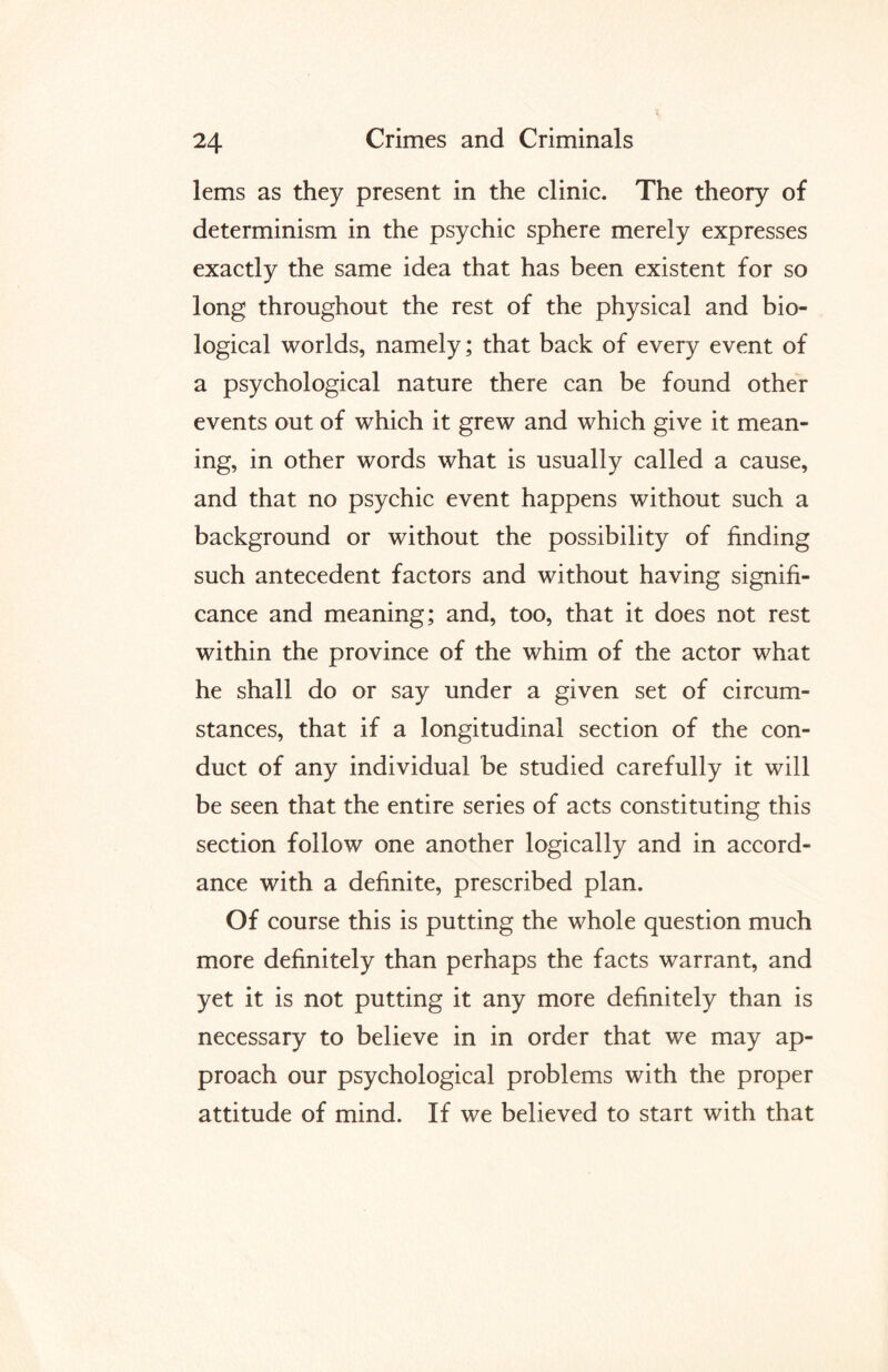 lems as they present in the clinic. The theory of determinism in the psychic sphere merely expresses exactly the same idea that has been existent for so long throughout the rest of the physical and bio¬ logical worlds, namely; that back of every event of a psychological nature there can be found other events out of which it grew and which give it mean¬ ing, in other words what is usually called a cause, and that no psychic event happens without such a background or without the possibility of finding such antecedent factors and without having signifi¬ cance and meaning; and, too, that it does not rest within the province of the whim of the actor what he shall do or say under a given set of circum¬ stances, that if a longitudinal section of the con¬ duct of any individual be studied carefully it will be seen that the entire series of acts constituting this section follow one another logically and in accord¬ ance with a definite, prescribed plan. Of course this is putting the whole question much more definitely than perhaps the facts warrant, and yet it is not putting it any more definitely than is necessary to believe in in order that we may ap¬ proach our psychological problems with the proper attitude of mind. If we believed to start with that