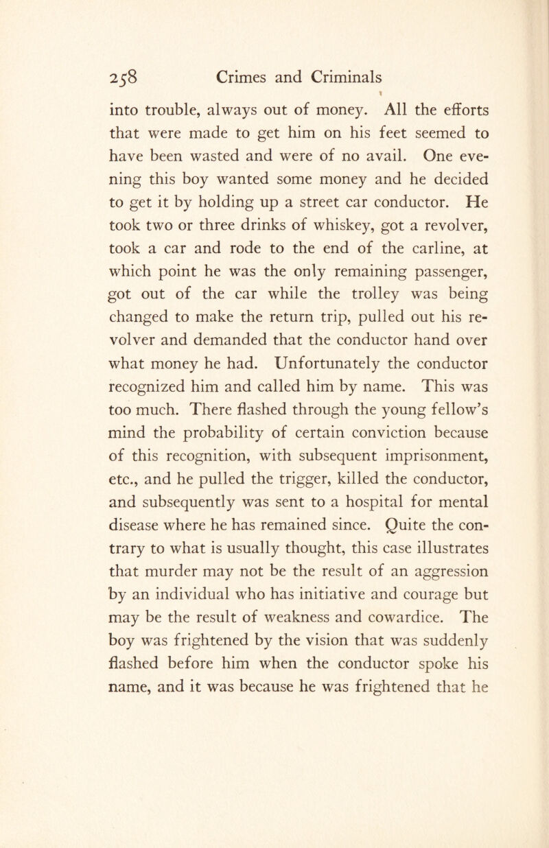 * into trouble, always out of money. All the efforts that were made to get him on his feet seemed to have been wasted and were of no avail. One eve¬ ning this boy wanted some money and he decided to get it by holding up a street car conductor. He took two or three drinks of whiskey, got a revolver, took a car and rode to the end of the carline, at which point he was the only remaining passenger, got out of the car while the trolley was being changed to make the return trip, pulled out his re¬ volver and demanded that the conductor hand over what money he had. Unfortunately the conductor recognized him and called him by name. This was too much. There flashed through the young fellow’s mind the probability of certain conviction because of this recognition, with subsequent imprisonment, etc., and he pulled the trigger, killed the conductor, and subsequently was sent to a hospital for mental disease where he has remained since. Quite the con¬ trary to what is usually thought, this case illustrates that murder may not be the result of an aggression by an individual who has initiative and courage but may be the result of weakness and cowardice. The boy was frightened by the vision that was suddenly flashed before him when the conductor spoke his name, and it was because he was frightened that he