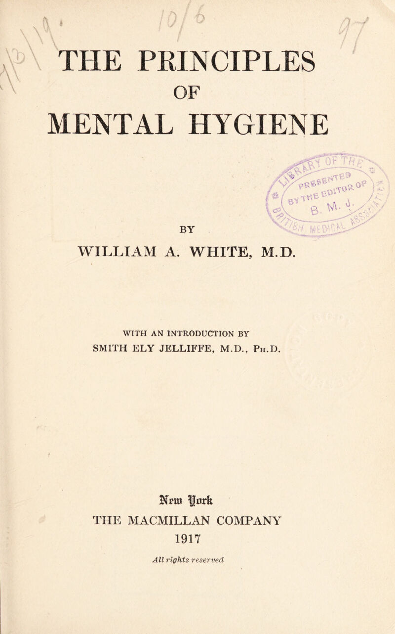 \ \ A \ THE PRINCIPLES OF MENTAL HYGIENE .J-- ■ /*/ 8Vt«e^ v /< t«A* 6. <A'i-'-v BY v Vi>^ WILLIAM A. WHITE, M.D. WITH AN INTRODUCTION BY SMITH ELY JELLIFFE, M.D., Ph.D. fa fork THE MACMILLAN COMPANY 1917 All rights reserved