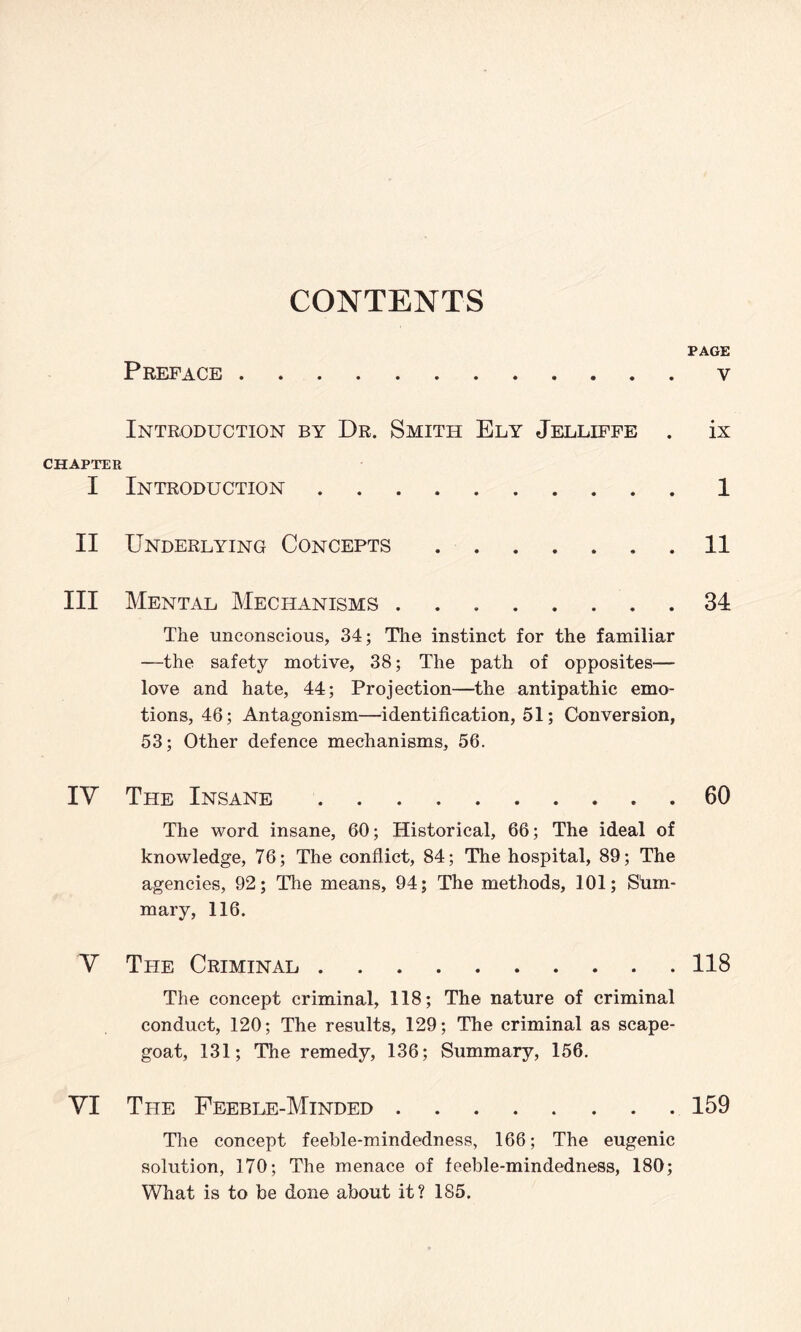 CONTENTS PAGE Preface.v Introduction by Dr. Smith Ely Jelliffe . ix CHAPTER I Introduction.1 II Underlying Concepts.11 III Mental Mechanisms.34 The unconscious, 34; The instinct for the familiar —the safety motive, 38; The path of opposites— love and hate, 44; Projection—the antipathic emo¬ tions, 46; Antagonism—identification, 51; Conversion, 53; Other defence mechanisms, 56. IY The Insane.60 The word insane, 60; Historical, 66; The ideal of knowledge, 76; The conflict, 84; The hospital, 89; The agencies, 92; The means, 94; The methods, 101; Sum¬ mary, 116. V The Criminal.118 The concept criminal, 118; The nature of criminal conduct, 120; The results, 129; The criminal as scape¬ goat, 131; The remedy, 136; Summary, 156. VI The Feeble-Minded.159 The concept feeble-mindedness, 166; The eugenic solution, 170; The menace of feeble-mindedness, 180; What is to be done about it? 185.