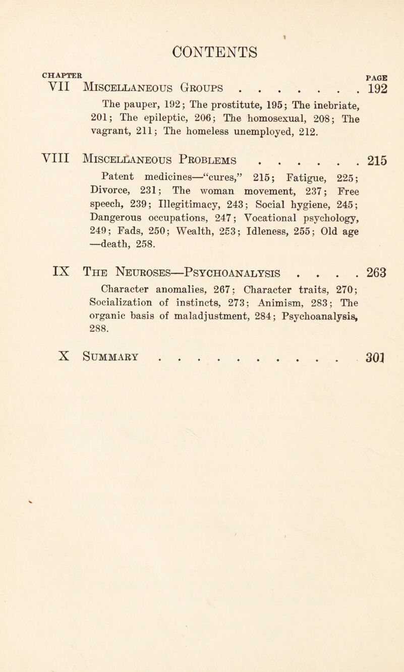 CHAPTER VII Miscellaneous Groups. The pauper, 192; The prostitute, 195; The inebriate, 201; The epileptic, 206; The homosexual, 208; The vagrant, 211; The homeless unemployed, 212. VIII Miscellaneous Problems. Patent medicines—“cures,” 215; Fatigue, 225; Divorce, 231; The woman movement, 237; Free speech, 239; Illegitimacy, 243; Social hygiene, 245; Dangerous occupations, 247; Vocational psychology, 249; Fads, 250; Wealth, 253; Idleness, 255; Old age —death, 258. IX The Neuroses—Psychoanalysis . . . Character anomalies, 267; Character traits, 270; Socialization of instincts, 273; Animism, 283; The organic basis of maladjustment, 284; Psychoanalysis, 288. X Summary .. PAGE 192 215 263 30] V