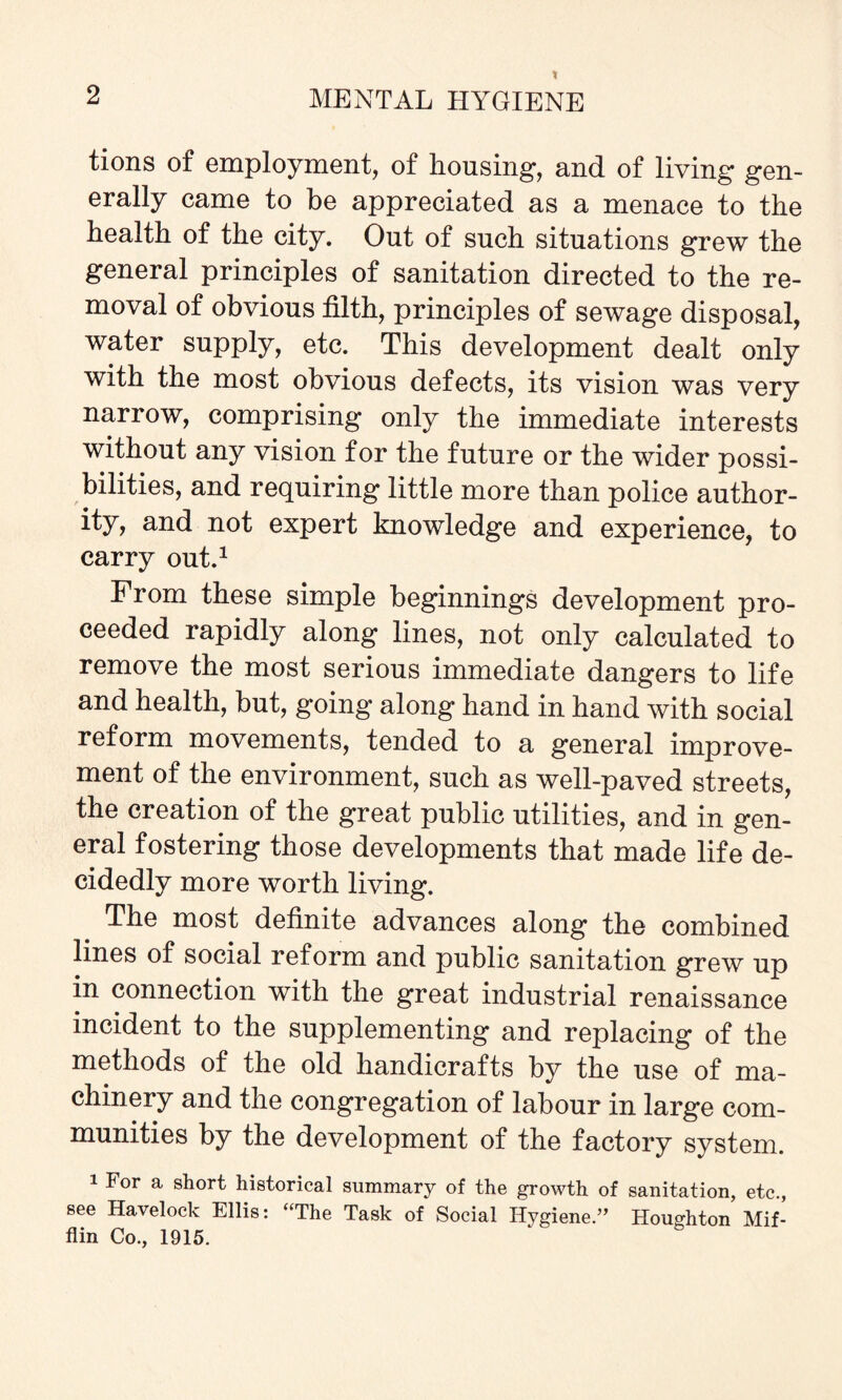 tions of employment, of housing, and of living gen¬ erally came to be appreciated as a menace to the health of the city. Out of such situations grew the general principles of sanitation directed to the re¬ moval of obvious tilth, principles of sewage disposal, water supply, etc. This development dealt only with the most obvious defects, its vision was very narrow, comprising only the immediate interests without any vision for the future or the wider possi¬ bilities, and requiring little more than police author¬ ity, and not expert knowledge and experience, to carry out.1 From these simple beginnings development pro¬ ceeded rapidly along lines, not only calculated to remove the most serious immediate dangers to life and health, but, going along hand in hand with social reform movements, tended to a general improve¬ ment of the environment, such as well-paved streets, the creation of the great public utilities, and in gen¬ eral fostering those developments that made life de¬ cidedly more worth living. The most definite advances along the combined lines of social reform and public sanitation grew up in connection with the great industrial renaissance incident to the supplementing and replacing of the methods of the old handicrafts by the use of ma¬ chinery and the congregation of labour in large com¬ munities by the development of the factory system. 1 For a short historical summary of the growth of sanitation, etc., see Havelock Ellis: “The Task of Social Hygiene.” Houghton Mif¬ flin Co., 1915.