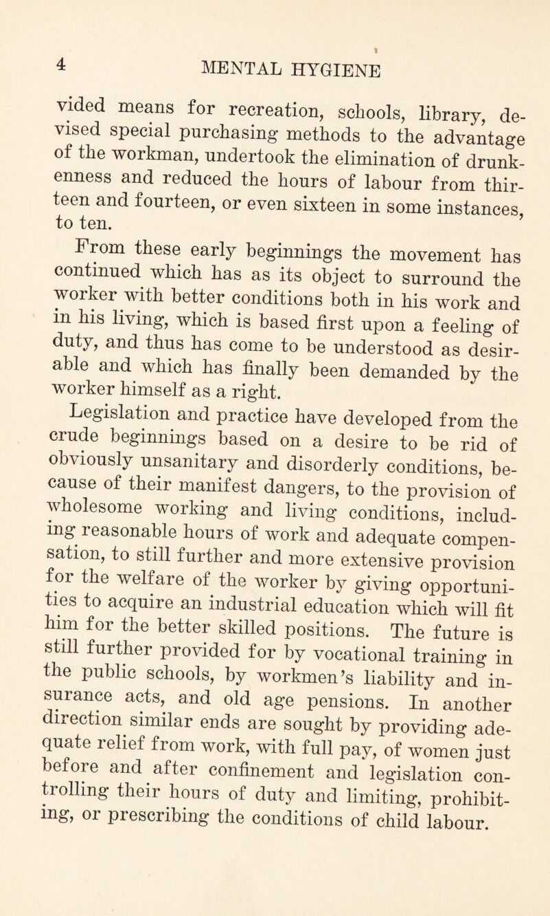 1 4 MENTAL HYGIENE vided means for recreation, schools, library, de¬ vised special purchasing methods to the advantage of the workman, undertook the elimination of drunk¬ enness and reduced the hours of labour from thir¬ teen and fourteen, or even sixteen in some instances to ten. From these early beginnings the movement has continued which has as its object to surround the worker with better conditions both in his work and in his living, which is based first upon a feeling of duty, and thus has come to be understood as desir¬ able and which has finally been demanded by the worker himself as a right. Legislation and practice have developed from the crude beginnings based on a desire to be rid of obviously unsanitary and disorderly conditions, be¬ cause of their manifest dangers, to the provision of wholesome working and living conditions, includ¬ ing reasonable hours of work and adequate compen¬ sation, to still further and more extensive provision for the welfare of the worker by giving opportuni¬ ties to acquire an industrial education which will fit him for the better skilled positions. The future is still further provided for by vocational training in the public schools, by workmen’s liability and in¬ surance acts, and old age pensions. In another direction, similar ends are sought by providing ade¬ quate relief from work, with full pay, of women just before and. after confinement and legislation con¬ trolling their hours of duty and limiting, prohibit¬ ing, or prescribing the conditions of child labour.