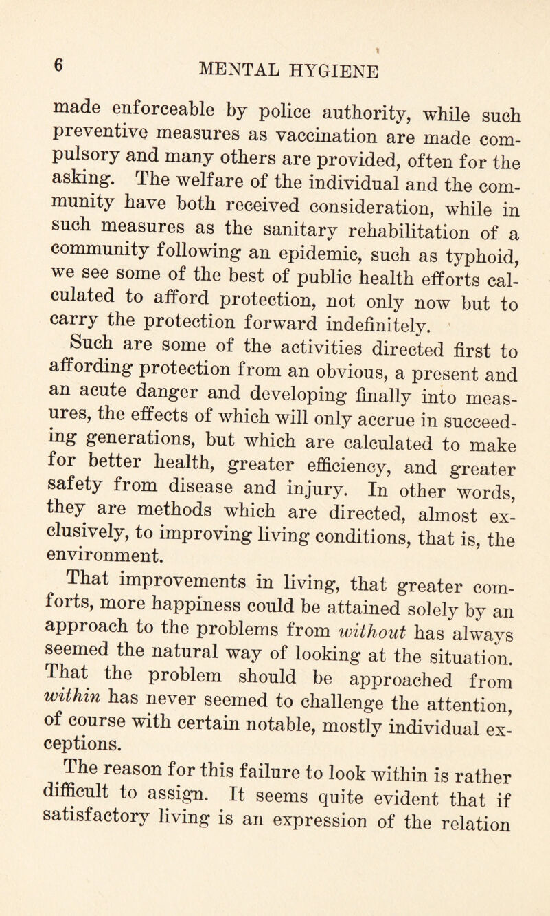 made enforceable by police authority, while such preventive measures as vaccination are made com¬ pulsory and many others are provided, often for the asking. The welfare of the individual and the com¬ munity have both received consideration, while in such measures as the sanitary rehabilitation of a community following an epidemic, such as typhoid, we see some of the best of public health efforts cal¬ culated to afford protection, not only now but to carry the protection forward indefinitely. Such are some of the activities directed first to affording protection from an obvious, a present and an acute danger and developing finally into meas¬ ures, the effects of which will only accrue in succeed- ing generations, but which are calculated to make for better health, greater efficiency, and greater safety from disease and injury. In other words, they are methods which are directed, almost ex¬ clusively, to improving living conditions, that is, the environment. That improvements in living, that greater com¬ forts, more happiness could be attained solely by an approach to the problems from without has always seemed the natural way of looking at the situation. That the problem should be approached from within has never seemed to challenge the attention, of course with certain notable, mostly individual ex¬ ceptions. The reason for this failure to look within is rather difficult to assign. It seems quite evident that if satisfactory living is an expression of the relation