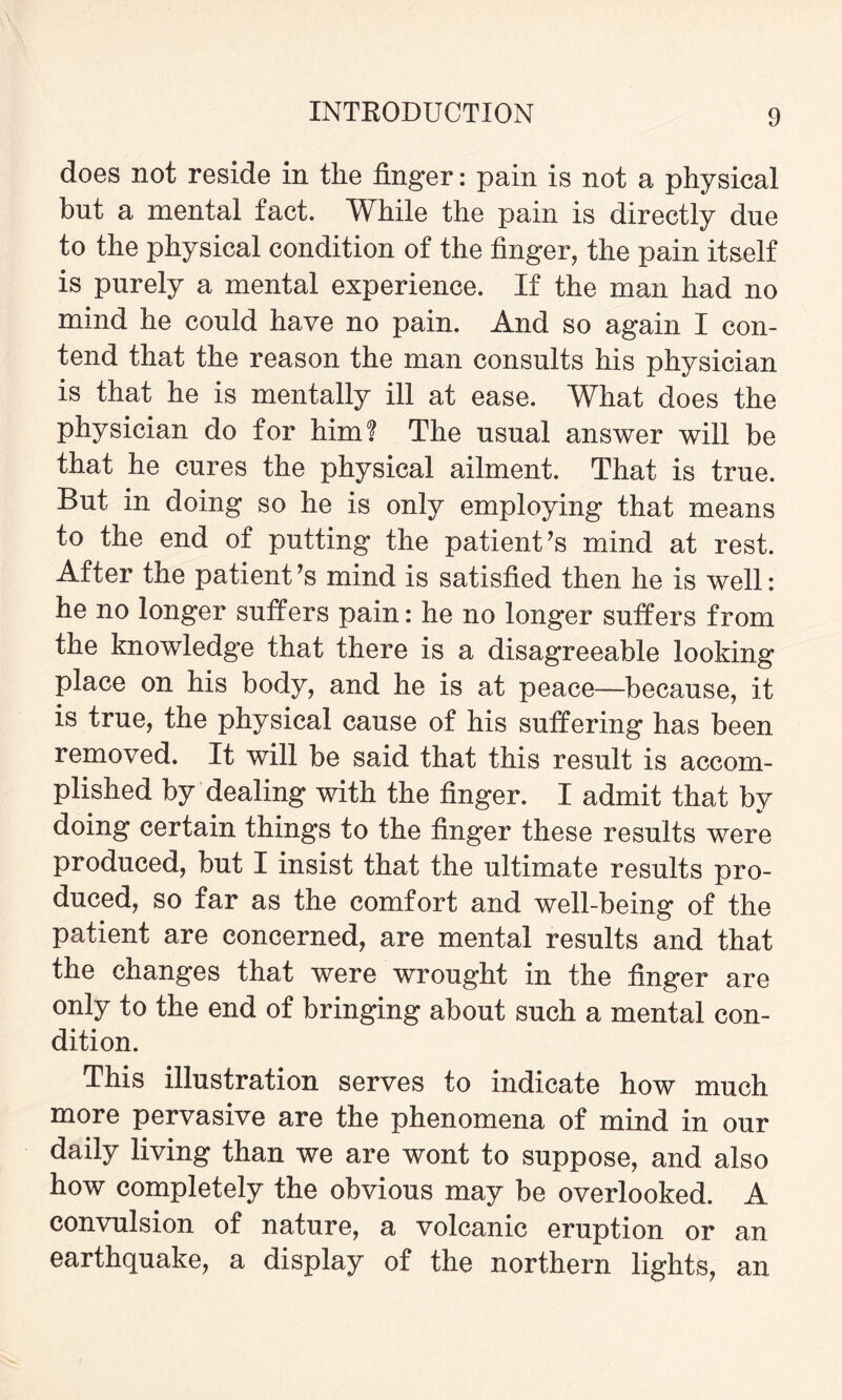 does not reside in the finger: pain is not a physical but a mental fact. While the pain is directly due to the physical condition of the finger, the pain itself is purely a mental experience. If the man had no mind he could have no pain. And so again I con¬ tend that the reason the man consults his physician is that he is mentally ill at ease. What does the physician do for him? The usual answer will be that he cures the physical ailment. That is true. But in doing so he is only employing that means to the end of putting the patient’s mind at rest. After the patient’s mind is satisfied then he is well: he no longer suffers pain: he no longer suffers from the knowledge that there is a disagreeable looking place on his body, and he is at peace—because, it is true, the physical cause of his suffering has been removed. It will be said that this result is accom¬ plished by dealing with the finger. I admit that by doing certain things to the finger these results were produced, but I insist that the ultimate results pro¬ duced, so far as the comfort and well-being of the patient are concerned, are mental results and that the changes that were wrought in the finger are only to the end of bringing about such a mental con¬ dition. This illustration serves to indicate how much more pervasive are the phenomena of mind in our daily living than we are wont to suppose, and also how completely the obvious may be overlooked. A convulsion of nature, a volcanic eruption or an earthquake, a display of the northern lights, an