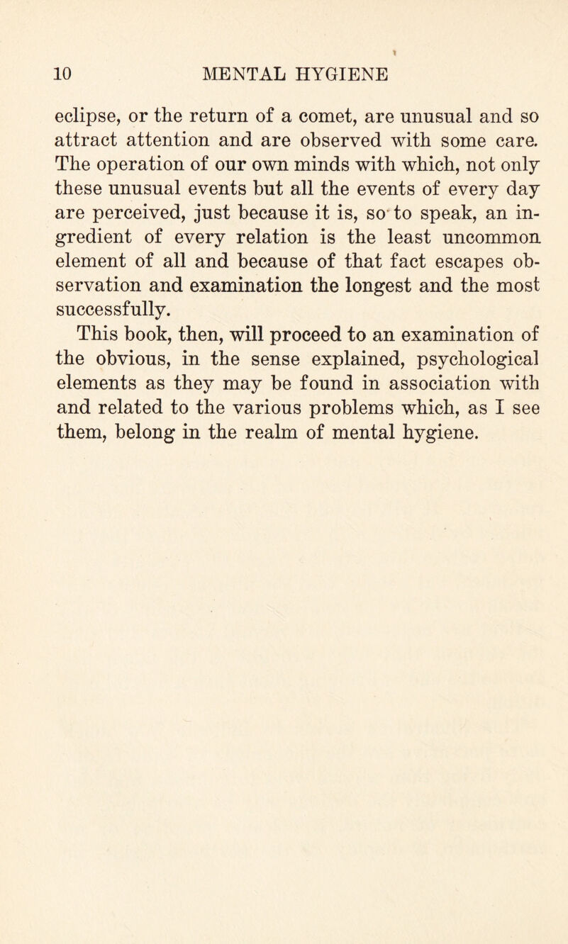 eclipse, or the return of a comet, are unusual and so attract attention and are observed with some care. The operation of our own minds with which, not only these unusual events but all the events of every day are perceived, just because it is, so to speak, an in¬ gredient of every relation is the least uncommon element of all and because of that fact escapes ob¬ servation and examination the longest and the most successfully. This book, then, will proceed to an examination of the obvious, in the sense explained, psychological elements as they may be found in association with and related to the various problems which, as I see them, belong in the realm of mental hygiene.