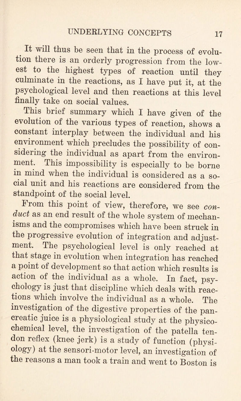 It will thus be seen that in the process of evolu¬ tion there is an orderly progression from the low¬ est to the highest types of reaction until they culminate in the reactions, as I have put it, at the psychological level and then reactions at this level finally take on social values. This brief summary which I have given of the evolution of the various types of reaction, shows a constant interplay between the individual and his environment which precludes the possibility of con¬ sidering the individual as apart from the environ¬ ment. This impossibility is especially to be borne in mind when the individual is considered as a so¬ cial unit and his reactions are considered from the standpoint of the social level. I rom this point of view, therefore, we see con- duct as an end result of the whole system of mechan¬ isms and the compromises which have been struck in the progressive evolution of integration and adjust¬ ment. The psychological level is only reached at that stage in evolution when integration has reached a point of development so that action which results is action of the individual as a whole. In fact, psy¬ chology is just that discipline which deals with reac¬ tions which involve the individual as a whole. The investigation of the digestive properties of the pan¬ creatic juice is a physiological study at the physico¬ chemical level, the investigation of the patella ten¬ don reflex (knee jerk) is a study of function (physi¬ ology) at the sensori-motor level, an investigation of the reasons a man took a train and went to Boston is