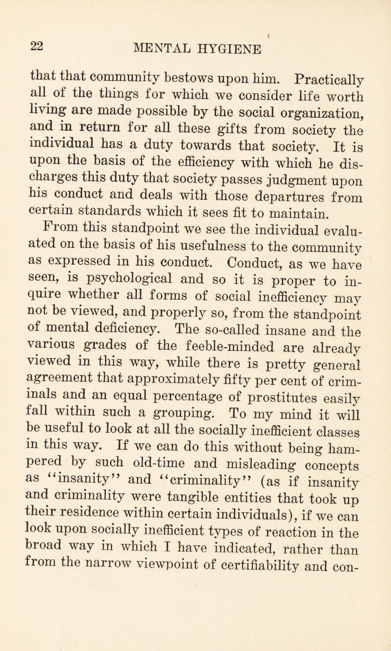 that that community bestows upon him. Practically all of the things for which we consider life worth living are made possible by the social organization, and in return for all these gifts from society the individual has a duty towards that society. It is upon the basis of the efficiency with which he dis¬ charges this duty that society passes judgment upon his conduct and deals with those departures from certain standards which it sees tit to maintain. From this standpoint we see the individual evalu¬ ated on the basis of his usefulness to the community as expressed in his conduct. Conduct, as we have seen, is psychological and so it is proper to in¬ quire whether all forms of social inefficiency may not be viewed, and properly so, from the standpoint of mental deficiency. The so-called insane and the various grades of the feeble-minded are already viewed in this way, while there is pretty general agreement that approximately fifty per cent of crim¬ inals and an equal percentage of prostitutes easily fall within such a grouping. To my mind it will be useful to look at all the socially inefficient classes in this way. If we can do this without being ham¬ pered by such old-time and misleading concepts as “insanity” and “criminality” (as if insanity and criminality were tangible entities that took up their residence within certain individuals), if we can look upon socially inefficient types of reaction in the broad way in which I have indicated, rather than from the narrow viewpoint of certifiability and con-