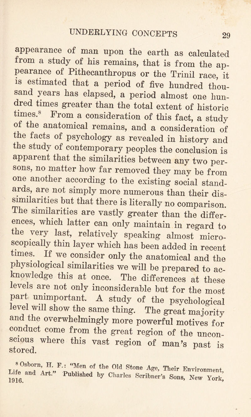 appearance of man upon the earth as calculated from a study of his remains, that is from the ap¬ pearance of Pithecanthropus or the Trinil race, it is estimated that a period of five hundred thou¬ sand years has elapsed, a period almost one hun¬ dred times greater than the total extent of historic times.8 From a consideration of this fact, a study of the anatomical remains, and a consideration of the facts of psychology as revealed in history and the study of contemporary peoples the conclusion is apparent that the similarities between any two per¬ sons, no matter how far removed they may be from one another according to the existing social stand¬ ards, are not simply more numerous than their dis¬ similarities but that there is literally no comparison. The similarities are vastly greater than the differ¬ ences, which latter can only maintain in regard to the very last, relatively speaking almost micro¬ scopically thin layer which has been added in recent times. If we consider only the anatomical and the p ysiological similarities we will be prepared to ac¬ knowledge this at once. The differences at these levels are not only inconsiderable but for the most part unimportant. A study of the psychological level will show the same thing. The great majority and the overwhelmingly more powerful motives for conduct come from the great region of the uncon¬ scious where this vast region of man’s past is 8 Osborn, H. Life and Art.” 1916. F-i 3™ °f the ow St°ne Age, Their Environment, Published by Charles Scribner’s Sons, New York,