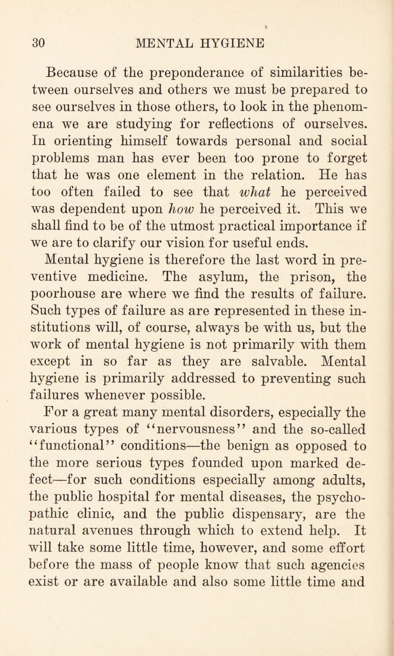 Because of the preponderance of similarities be¬ tween ourselves and others we must be prepared to see ourselves in those others, to look in the phenom¬ ena we are studying for reflections of ourselves. In orienting himself towards personal and social problems man has ever been too prone to forget that he was one element in the relation. He has too often failed to see that what he perceived was dependent upon how he perceived it. This we shall find to be of the utmost practical importance if we are to clarify our vision for useful ends. Mental hygiene is therefore the last word in pre¬ ventive medicine. The asylum, the prison, the poorhouse are where we find the results of failure. Such types of failure as are represented in these in¬ stitutions will, of course, always be with us, but the work of mental hygiene is not primarily with them except in so far as they are salvable. Mental hygiene is primarily addressed to preventing such failures whenever possible. For a great many mental disorders, especially the various types of “nervousness” and the so-called “functional” conditions—the benign as opposed to the more serious types founded upon marked de¬ fect—for such conditions especially among adults, the public hospital for mental diseases, the psycho¬ pathic clinic, and the public dispensary, are the natural avenues through which to extend help. It will take some little time, however, and some effort before the mass of people know that such agencies exist or are available and also some little time and