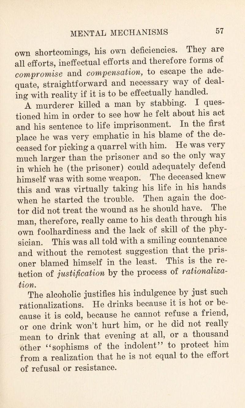 own shortcomings, his own deficiencies. They are all efforts, ineffectual efforts and therefore forms of compromise and compensation, to escape the ade¬ quate, straightforward and necessary way of deal¬ ing with reality if it is to be effectually handled. A murderer killed a man by stabbing. X ques¬ tioned him in order to see how he felt about his act and his sentence to life imprisonment. In the first place he was very emphatic in his blame of the de¬ ceased for picking a quarrel with him. He was very much larger than the prisoner and so the only way in which he (the prisoner) could adequately defend himself was with some weapon. The deceased knew this and was virtually taking his life in his hands when he started the trouble. Then again the doc¬ tor did not treat the wound as he should have. The man, therefore, really came to his death through his own foolhardiness and the lack of skill of the phy¬ sician. This was all told with a smiling countenance and without the remotest suggestion that the pris¬ oner blamed himself in the least. This is the re¬ action of justification by the process of rationaliza¬ tion. The alcoholic justifies his indulgence by just such rationalizations. He drinks because it is hot or be¬ cause it is cold, because he cannot refuse a friend, or one drink won’t hurt him, or he did not really mean to drink that evening at all, or a thousand other ‘6sophisms of the indolent” to protect him from a realization that he is not equal to the effort of refusal or resistance.