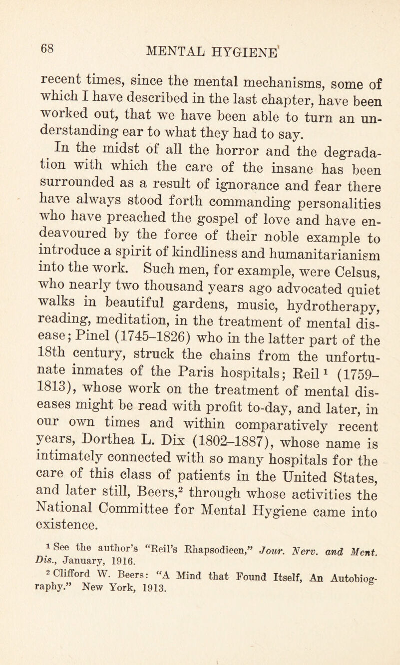 recent times, since the mental mechanisms, some of which I have described in the last chapter, have been worked out, that we have been able to turn an un¬ derstanding ear to what they had to say. In the midst of all the horror and the degrada¬ tion with which the care of the insane has been sui rounded as a result of ignorance and fear there have always stood forth commanding personalities who have preached the gospel of love and have en¬ deavoured by the force of their noble example to introduce a spirit of kindliness and humanitarianism into the work. Such men, for example, were Celsus, who nearly two thousand years ago advocated quiet walks in beautiful gardens, music, hydrotherapy, reading, meditation, in the treatment of mental dis¬ ease; Pinel (1745-1826) who in the latter part of the 18th century, struck the chains from the unfortu¬ nate inmates of the Paris hospitals; Beil1 (1759- 1813), whose work on the treatment of mental dis¬ eases might be read with profit to-day, and later, in our own times and within comparatively recent years, Dorthea L. Dix (1802-1887), whose name is intimately connected with so many hospitals for the care of this class of patients in the United States, and later still, Beers,2 through whose activities the National Committee for Mental Hygiene came into existence. iSee the author’s “Reil’s Rhapsodieen,” Jour. Nerv. and Ment. Dis., January, 1916. 2 Clifford W. Beers: “A Mind that Bound Itself, An Autobios- raphy ” New York, 1913.