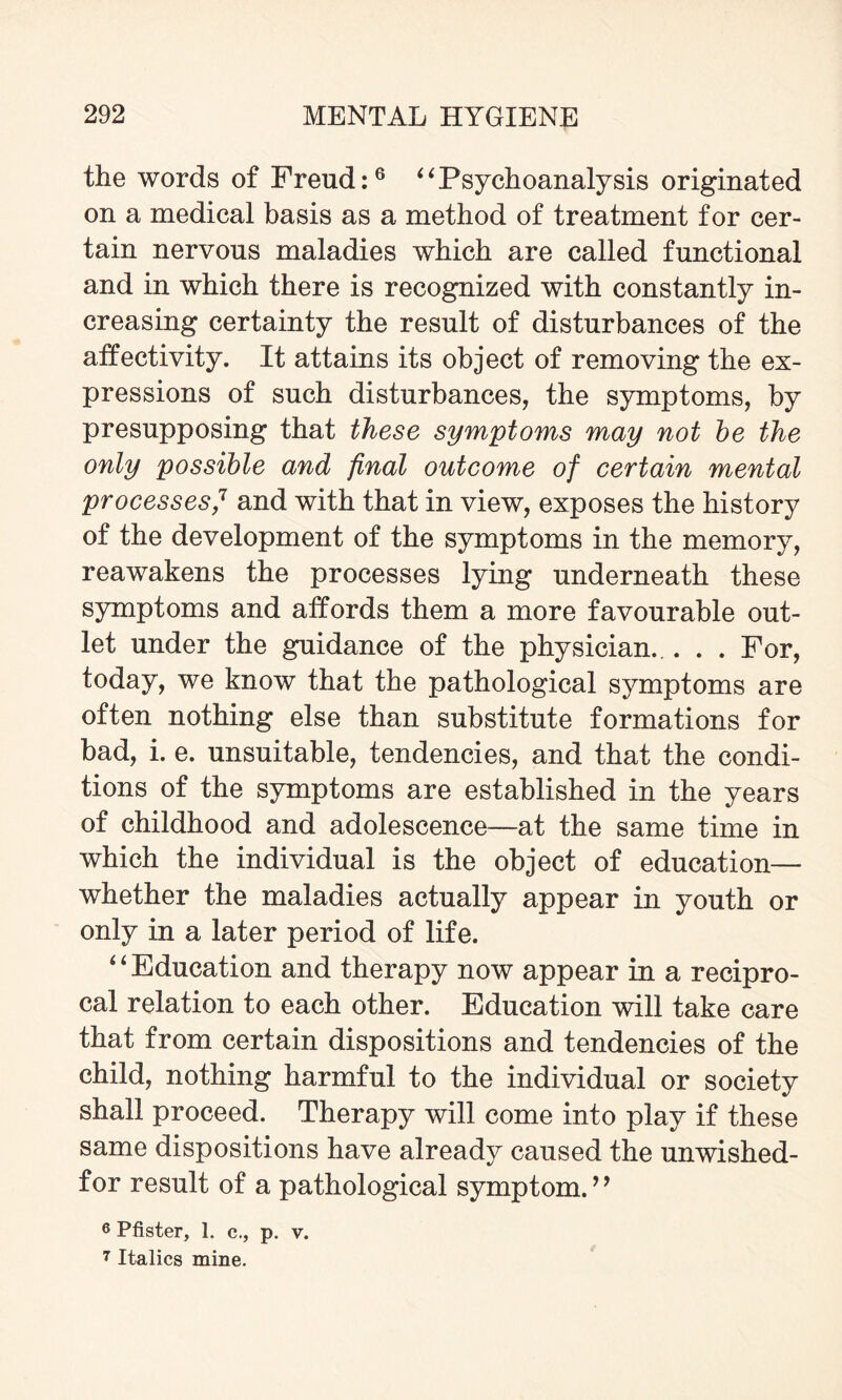 the words of Freud:6 “Psychoanalysis originated on a medical basis as a method of treatment for cer¬ tain nervous maladies which are called functional and in which there is recognized with constantly in¬ creasing certainty the result of disturbances of the atfectivity. It attains its object of removing the ex¬ pressions of such disturbances, the symptoms, by presupposing that these symptoms may not be the only possible and final outcome of certain mental processes,7 and with that in view, exposes the history of the development of the symptoms in the memory, reawakens the processes lying underneath these symptoms and affords them a more favourable out¬ let under the guidance of the physician... . . For, today, we know that the pathological symptoms are often nothing else than substitute formations for bad, i. e. unsuitable, tendencies, and that the condi¬ tions of the symptoms are established in the years of childhood and adolescence—at the same time in which the individual is the object of education— whether the maladies actually appear in youth or only in a later period of life. ‘4 Education and therapy now appear in a recipro¬ cal relation to each other. Education will take care that from certain dispositions and tendencies of the child, nothing harmful to the individual or society shall proceed. Therapy will come into play if these same dispositions have already caused the unwished- for result of a pathological symptom. ” 6 Pfister, 1. c., p. v. 7 Italics mine.