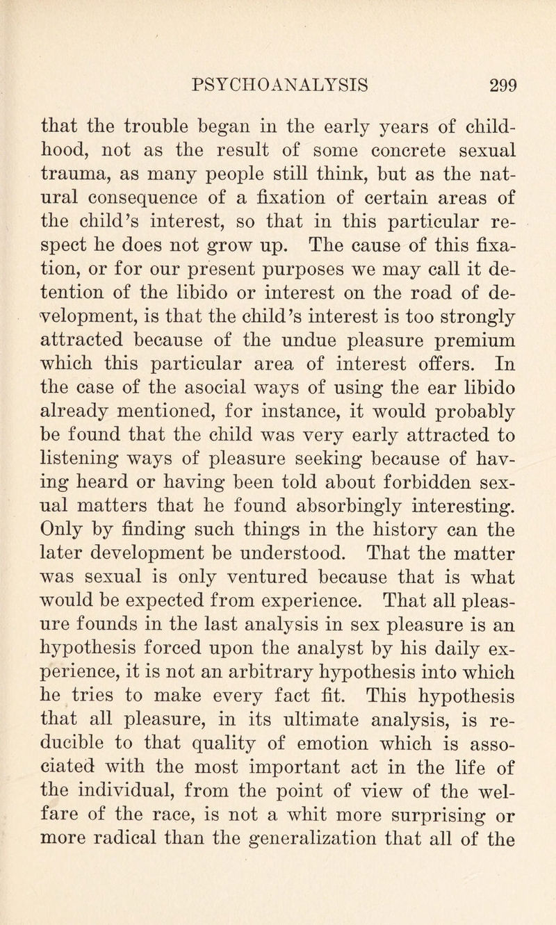 that the trouble began in the early years of child¬ hood, not as the result of some concrete sexual trauma, as many people still think, but as the nat¬ ural consequence of a fixation of certain areas of the child’s interest, so that in this particular re¬ spect he does not grow up. The cause of this fixa¬ tion, or for our present purposes we may call it de¬ tention of the libido or interest on the road of de¬ velopment, is that the child’s interest is too strongly attracted because of the undue pleasure premium which this particular area of interest offers. In the case of the asocial ways of using the ear libido already mentioned, for instance, it would probably be found that the child was very early attracted to listening ways of pleasure seeking because of hav¬ ing heard or having been told about forbidden sex¬ ual matters that he found absorbingly interesting. Only by finding such things in the history can the later development be understood. That the matter was sexual is only ventured because that is what would be expected from experience. That all pleas¬ ure founds in the last analysis in sex pleasure is an hypothesis forced upon the analyst by his daily ex¬ perience, it is not an arbitrary hypothesis into which he tries to make every fact fit. This hypothesis that all pleasure, in its ultimate analysis, is re¬ ducible to that quality of emotion which is asso¬ ciated with the most important act in the life of the individual, from the point of view of the wel¬ fare of the race, is not a whit more surprising or more radical than the generalization that all of the