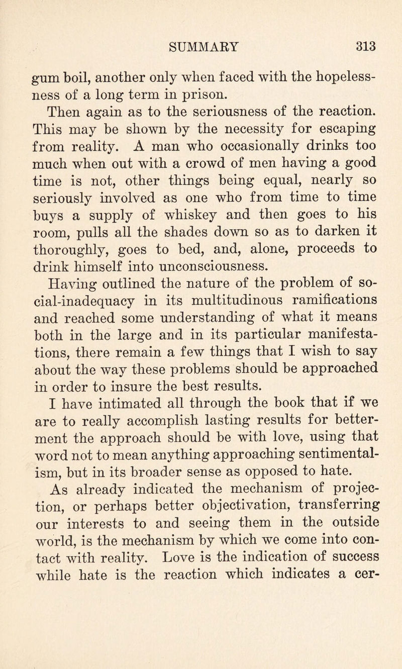 gum boil, another only when faced with the hopeless¬ ness of a long term in prison. Then again as to the seriousness of the reaction. This may be shown by the necessity for escaping from reality. A man who occasionally drinks too much when out with a crowd of men having a good time is not, other things being equal, nearly so seriously involved as one who from time to time buys a supply of whiskey and then goes to his room, pulls all the shades down so as to darken it thoroughly, goes to bed, and, alone, proceeds to drink himself into unconsciousness. Having outlined the nature of the problem of so¬ cial-inadequacy in its multitudinous ramifications and reached some understanding of what it means both in the large and in its particular manifesta¬ tions, there remain a few things that I wish to say about the way these problems should be approached in order to insure the best results. I have intimated all through the book that if we are to really accomplish lasting results for better¬ ment the approach should be with love, using that word not to mean anything approaching sentimental¬ ism, but in its broader sense as opposed to hate. As already indicated the mechanism of projec¬ tion, or perhaps better objectivation, transferring our interests to and seeing them in the outside world, is the mechanism by which we come into con¬ tact with reality. Love is the indication of success while hate is the reaction which indicates a cer-