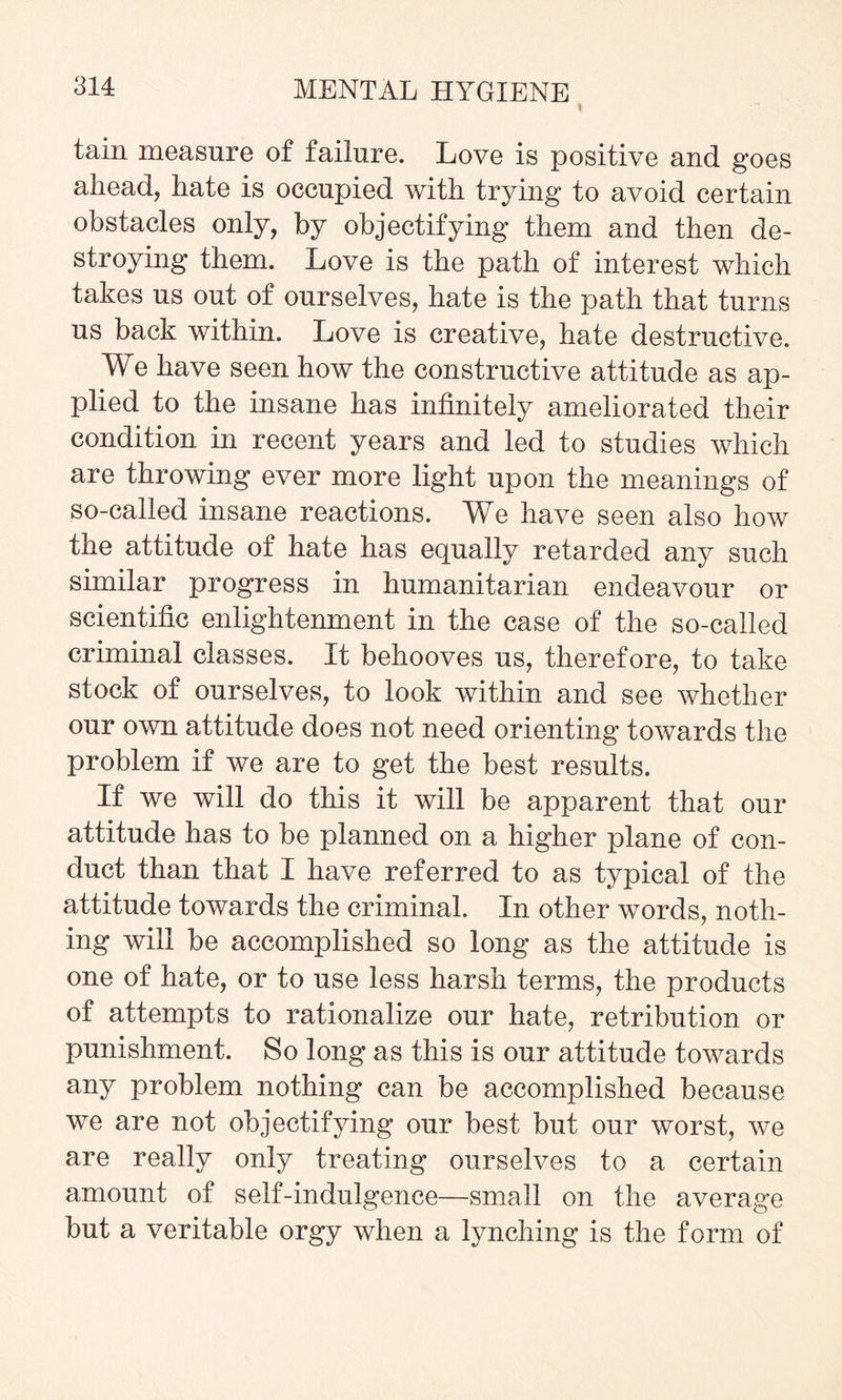 I tain measure of failure. Love is positive and goes ahead, hate is occupied with trying to avoid certain obstacles only, by objectifying them and then de¬ stroying them. Love is the path of interest which takes us out of ourselves, hate is the path that turns us back within. Love is creative, hate destructive. We have seen how the constructive attitude as ap¬ plied to the insane has infinitely ameliorated their condition in recent years and led to studies which are throwing ever more light upon the meanings of so-called insane reactions. We have seen also how the attitude of hate has equally retarded any such similar progress in humanitarian endeavour or scientific enlightenment in the case of the so-called criminal classes. It behooves us, therefore, to take stock of ourselves, to look within and see whether our own attitude does not need orienting towards the problem if we are to get the best results. If we will do this it will be apparent that our attitude has to be planned on a higher plane of con¬ duct than that I have referred to as typical of the attitude towards the criminal. In other words, noth¬ ing will be accomplished so long as the attitude is one of hate, or to use less harsh terms, the products of attempts to rationalize our hate, retribution or punishment. So long as this is our attitude towards any problem nothing can be accomplished because we are not objectifying our best but our worst, we are really only treating ourselves to a certain amount of self-indulgence—small on the average but a veritable orgy when a lynching is the form of