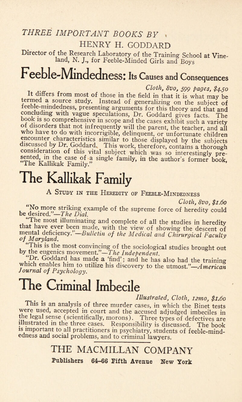 THREE IMPORTANT BOOKS BY , HENRY H. GODDARD Director of the Research Laboratory of the Training School at Vine- land, N. J., for Feeble-Minded Girls and Boys Feeble-Mindedness: Its Causes and Consequences , Cloth, 8vo, 599 pages, $4.50 It differs from most of those in the field in that it is what may be termed a source study. Instead of generalizing on the subject of teeb e-nimdedness, presenting arguments for this theory and that and concluding with vague speculations, Dr. Goddard gives facts. The book is so comprehensive in scope and the cases exhibit such a variety oi disorders that not infrequently will the parent, the teacher, and all who have to do with incorrigible, delinquent, or unfortunate children encounter characteristics similar to those displayed by the subjects discussed by Dr. Goddard., This work, therefore, contains a thorough consideration of this vital subject which was so interestingly pre- 2?u<V«?le, c£se Mf 2 sinsle family, in the author’s former book, I he Kalhkak Family. The Kallikak Family A Study in the Heredity of Feeble-Mindedness Cloth, 8vo, $1.60 No more striking example of the supreme force of heredity could be desired. —The Dial. The most illuminating and complete of all the studies in hereditv that have ever been made, with the view of showing the descent of deficiency. Bulletin of the Medical and Chirurgical Faculty of Maryland. This is the most convincing of the sociological studies brought out by the eugenics movement/’—The Independent. “Dr. Goddard has made a ‘find;; and he has also had the training which enables him to utilize his discovery to the utmost.”—American Journal of Psychology. The Criminal Imbecile Illustrated, Cloth, i2mo, $1.60 This is an analysis of three murder cases, in which the Binet tests were used, accepted in court and the accused adjudged imbeciles in the legal sense (scientifically, morons). Three types of defectives are illustrated in the three cases. Responsibility is discussed. The book is important to all practitioners in psychiatry, students of feeble-mind¬ edness and social problems, and to criminal lawyers. THE MACMILLAN COMPANY